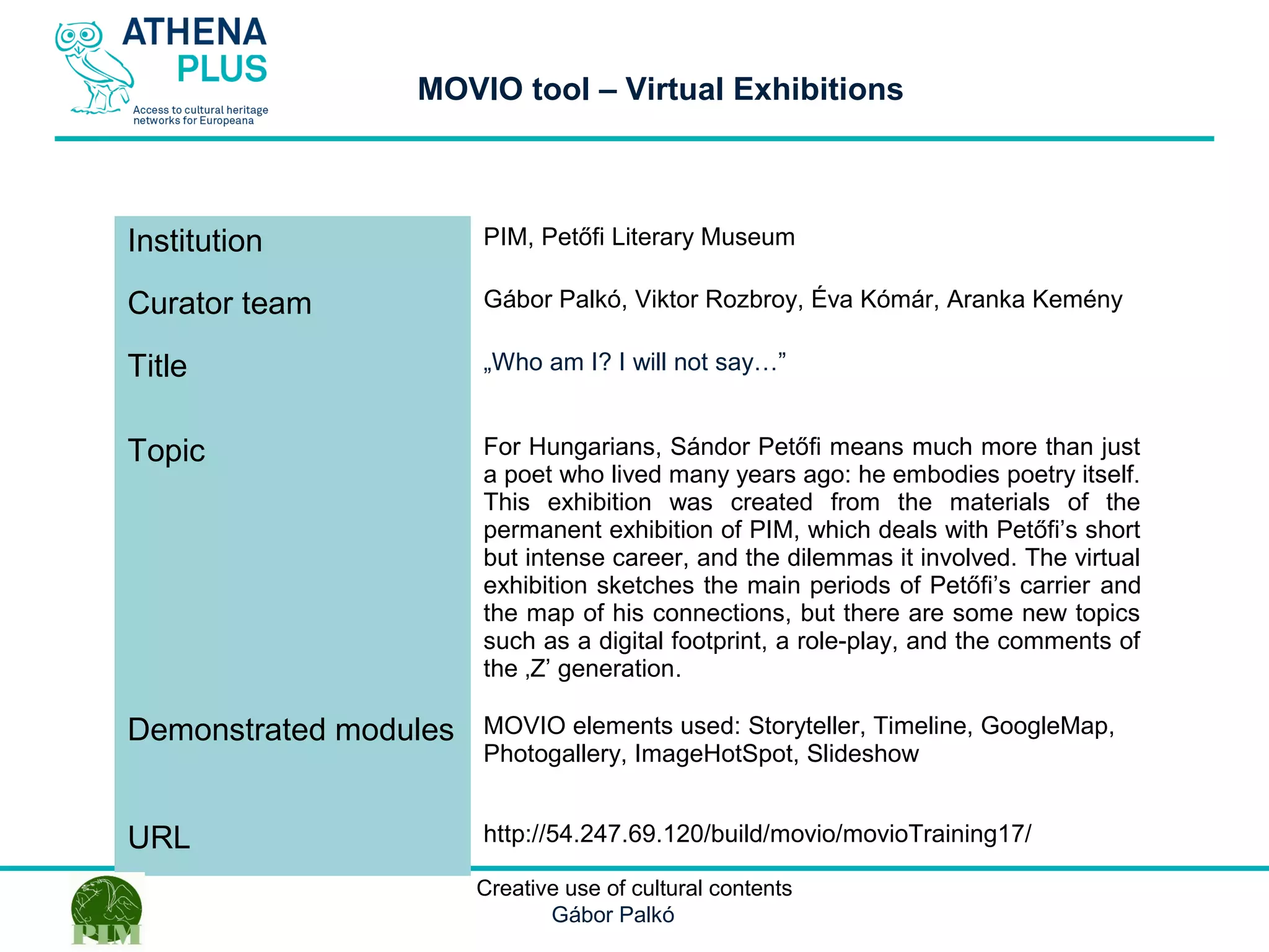 1 October 2014
MOVIO tool – Virtual Exhibitions
Institution PIM, Petőfi Literary Museum
Curator team Gábor Palkó, Viktor Rozbroy, Éva Kómár, Aranka Kemény
Title „Who am I? I will not say…”
Topic For Hungarians, Sándor Petőfi means much more than just
a poet who lived many years ago: he embodies poetry itself.
This exhibition was created from the materials of the
permanent exhibition of PIM, which deals with Petőfi’s short
but intense career, and the dilemmas it involved. The virtual
exhibition sketches the main periods of Petőfi’s carrier and
the map of his connections, but there are some new topics
such as a digital footprint, a role-play, and the comments of
the ‚Z’ generation.
Demonstrated modules MOVIO elements used: Storyteller, Timeline, GoogleMap,
Photogallery, ImageHotSpot, Slideshow
URL http://54.247.69.120/build/movio/movioTraining17/
Creative use of cultural contents
Gábor Palkó
 