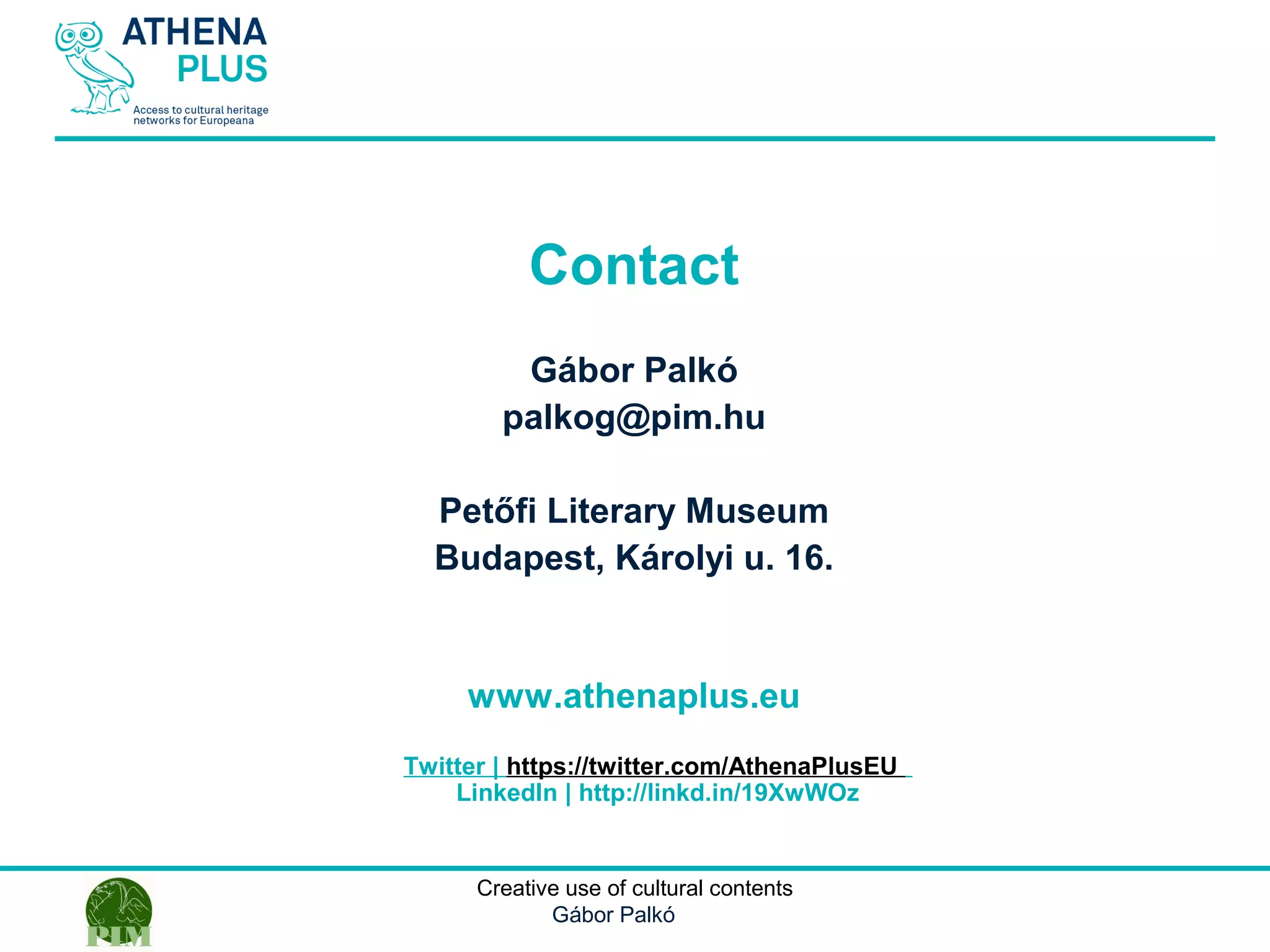 1 October 2014Creative use of cultural contents
Gábor Palkó
Contact
Gábor Palkó
palkog@pim.hu
Petőfi Literary Museum
Budapest, Károlyi u. 16.
www.athenaplus.eu
Twitter | https://twitter.com/AthenaPlusEU
LinkedIn | http://linkd.in/19XwWOz
 