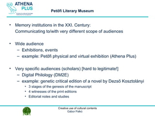 1 October 2014Creative use of cultural contents
Gábor Palkó
• Memory institutions in the XXI. Century:
Communicating to/with very different scope of audiences
• Wide audience
– Exhibitions, events
– example: Petőfi physical and virtual exhibition (Athena Plus)
• Very specific audiences (scholars) [hard to legitimate!]
– Digital Philology (DM2E)
– example: genetic critical edition of a novel by Dezső Kosztolányi
• 3 stages of the genesis of the manuscript
• 4 witnesses of the print editions
• Editorial notes and studies
Petőfi Literary Museum
 