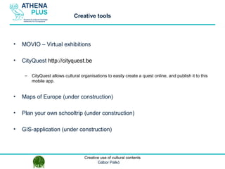 1 October 2014Creative use of cultural contents
Gábor Palkó
• MOVIO – Virtual exhibitions
• CityQuest http://cityquest.be
– CityQuest allows cultural organisations to easily create a quest online, and publish it to this
mobile app.
• Maps of Europe (under construction)
• Plan your own schooltrip (under construction)
• GIS-application (under construction)
Creative tools
 