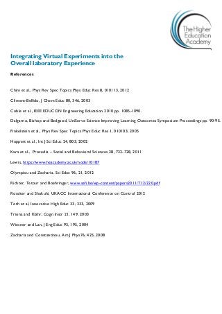 Integrating Virtual Experiments into the 
Overall laboratory Experience 
References 
Chini et al., Phys Rev Spec Topics Phys Educ Res 8, 010113, 2012 
Climent-Bellido, J Chem Educ 80, 346, 2003 
Coble et al., IEEE EDUCON Engineering Education 2010 pp. 1085-1090. 
Dalgarno, Bishop and Bedgood, UniServe Science Improving Learning Outcomes Symposium Proceedings pp. 90-95. 
Finkelstein et al., Phys Rev Spec Topics Phys Educ Res 1, 010103, 2005 
Huppert et al., Int J Sci Educ 24, 803, 2002 
Kara et al., Procedia – Social and Behavioral Sciences 28, 722-728, 2011 
Lewis, https://www.heacademy.ac.uk/node/10187 
Olympiou and Zacharia, Sci Educ 96, 21, 2012 
Richter, Tetour and Boehringer, www.sefi.be/wp-content/papers2011/T12/220.pdf 
Rossiter and Shokuhi, UKACC International Conference on Control 2012 
Toth et al, Innovative High Educ 33, 333, 2009 
Triona and Klahr, Cogn Instr 21, 149, 2003 
Wiesner and Lan, J Eng Educ 93, 195, 2004 
Zacharia and Constantinou, Am J Phys76, 425, 2008 
 