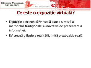 Ce este o expoziţie virtuală? Expoziție electronică/virtuală este o sinteză a metodelor tradiționale și inovative de prezentare a informației.  EV crează o iluzie a realității, imită o expoziție reală.  