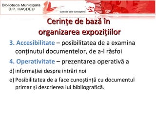 Cerinţe de bază în  organizarea expoziţiilor 3.   Accesibilitate  – posibilitatea de a examina conținutul documentelor, de a-l răsfoi 4.   Operati vi tate   – prezentarea operativă a  informaţiei despre intrări noi  Posibilitatea de a face cunoștință cu documentul primar și descrierea lui bibliografică.  