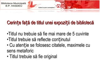 Cerințe față de titlul unei expoziții de bibliotecă Titlul nu trebuie să fie mai mare de 5 cuvinte Titlul trebuie să reflecte conținutul Cu atenție se folosesc citatele, maximele  cu sens metaforic Titlul trebuie să fie original 