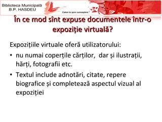 În ce mod sînt expuse documentele într-o expoziţie virtuală? Expozițiile virtuale oferă utilizatorului: nu numai  coperțile cărților,  dar  și   ilustrații, hărți, fotografii etc.  Textul include adnotări, citate, repere biografice și completează aspectul vizual al expoziției  