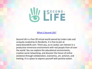 What is Second Life?Second Life is a free 3D virtual world owned by Linden Labs and uniquely created by its Residents. It is free to join at www.SecondLife.com. There you, as an avatar, can interact in a productive immersive environment with real people from all over the world. You can explore the educational environments, creative social networking, and discover the future of online existence through collaboration, economics, art, activism, and training. It is a place to express yourself with positive action.