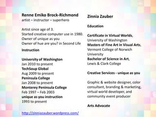 Renne Emiko Brock-Richmondartist – instructor – superheroArtist since age of 3.Started creative computer use in 1980.Owner of unique as youOwner of hue are you? in Second LifeZinnia ZauberEducationCertificate in Virtual Worlds, University of WashingtonMasters of Fine Art in Visual Arts, Vermont College of Norwich University Bachelor of Science in Art, Lewis & Clark CollegeCreative Services - unique as youGraphic & website designer, color consultant, branding & marketing, virtual world developer, and community event producerArts Advocate  Instruction University of Washington Jan 2010 to presentTechSoup GlobalAug 2009 to present Peninsula CollegeJan 2008 to presentMonterey Peninsula CollegeFeb 1997 – Feb 2003unique as you instruction1993 to presenthttp://zinniazauber.wordpress.com/
