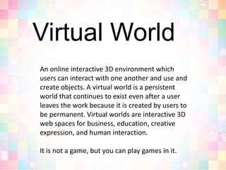 Virtual WorldAn online interactive 3D environment which users can interact with one another and use and create objects. A virtual world is a persistent world that continues to exist even after a user leaves the work because it is created by users to be permanent. Virtual worlds are interactive 3D web spaces for business, education, creative expression, and human interaction.It is not a game, but you can play games in it.