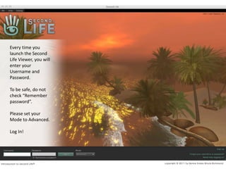 Every time you launch the Second Life Viewer, you will enter your Username and Password.To be safe, do not check “Remember password”. Please set your Mode to Advanced.Log In!