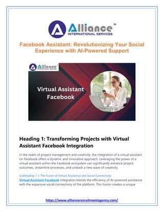 https://www.alliancerecruitmentagency.com/
Facebook Assistant: Revolutionizing Your Social
Experience with AI-Powered Support
Heading 1: Transforming Projects with Virtual
Assistant Facebook Integration
In the realm of project management and creativity, the integration of a virtual assistant
on Facebook offers a dynamic and innovative approach. Leveraging the power of a
virtual assistant within the Facebook ecosystem can significantly enhance project
outcomes, streamline processes, and unleash a new wave of creativity.
Subheading 1.1: The Fusion of Virtual Assistance and Social Connectivity
Virtual Assistant Facebook integration blends the efficiency of AI-powered assistance
with the expansive social connectivity of the platform. This fusion creates a unique
 