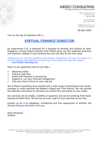 06 April 2009

Turn on the tap of expertise with a…..

                  VIRTUAL FINANCE DIRECTOR

An experienced F.D. is essential for a business to develop and achieve its best.
Engaging a Virtual Finance Director from Medici gives you the expertise whenever
and wherever needed in your business but you only pay for the time used.

“Outsourcing my financial operations and strategy development will give me access to a
level of expertise and experience we don’t have, but without the hefty FD’s salary.”
    David Gledhill, Blokesbags Ltd.

Draw on our experience and we can help….

    Maximise profits
    Improve cash-flow
    Assist with financial re-structuring
    Support or run your financial management
    Free your time to focus on your real job

We at Medici Consulting have worked with a wide range of businesses from owner-
manager to multi-nationals like Reader’s Digest and Time Warner. We can provide
the expertise and advice on demand, you control the cost based on your needs.

Our services can be weekly, monthly or quarterly and can be anything from book-
keeping to board level. We can be as much a part of your business as you like.

Contact us for a no obligation, confidential and free assessment of whether the
Virtual Finance Director is for you.


Andy Hewetson
Director
 