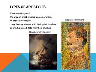 TYPES OF ART STYLES
What are art styles?
The way an artist creates a piece of work.
An artist’s technique.                          Seurat: Pointilism
Long, brushy strokes with their paint brushes
Or short, pointed dots with their brushes

                    Rembrandt: Realism
 