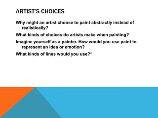 ARTIST’S CHOICES
Why might an artist choose to paint abstractly instead of
  realistically?
What kinds of choices do artists make when painting?
Imagine yourself as a painter. How would you use paint to
  represent an idea or emotion?
What kinds of lines would you use?*
 