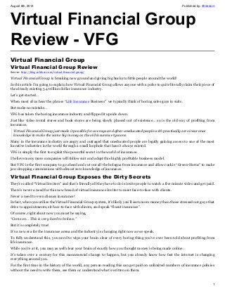 August 8th, 2013 Published by: 4freedom
1
Virtual Financial Group
Review - VFG
Virtual Financial Group
Virtual Financial Group Review
Source: http://blog.robfore.com/virtual-financial-group/
Virtual Financial Group is breaking new ground and giving big bucks to little people around the world!
In this article I’m going to explain how Virtual Financial Group allows anyone with a pulse to quite literally claim their piece of
the already existing 5.4 trillion dollar insurance industry.
Let’s get started…
When most of us hear the phrase “Life Insurance Business” we typically think of boring sales guys in suits.
But make no mistake…
VFG has taken the boring insurance industry and flipped it upside down.
Just like video rental stores and book stores are being slowly phased out of existence… so is the old way of profiting from
insurance.
Virtual Financial Group just made it possible for average and often uneducated people with practically zero insurance
knowledge to make the same big money as the old insurance tycoons.
Many in the insurance industry are angry and outraged that uneducated people are legally gaining access to one of the most
lucrative industries in the world through a small loophole that hasn’t always existed.
VFG is simply the first to exploit this powerful secret in the world of insurance.
I believe many more companies will follow suit and adopt this highly profitable business model.
But VFG is the first company to go ahead and cut out all the bologna from insurance and allow rookie “Green-Horns” to make
jaw-dropping commissions with almost zero knowledge of insurance.
Virtual Financial Group Exposes the Dirty Secrets
They’re called “Virtual Inviters” and that’s literally all they have to do is invite people to watch a five minute video and get paid.
There’s never a need for this new breed of virtual insurance Inviter to meet face-to-face with clients.
Never a need to even discuss insurance!
In fact, when you utilize the Virtual Financial Group system, it’s likely you’ll earn more money than those stressed out guys that
drive to appointments, sit face-to-face with clients, and speak “fluent insurance”.
Of course, right about now you must be saying,
“Come on… This is very hard to believe.”
But it’s completely true!
It’s a new era for the insurance arena and the industry is changing right now as we speak.
To fully understand this, you need to wipe your brain clear of every boring thing you’ve ever been told about profiting from
life insurance.
While you’re at it, you may as well clear your brain of exactly how you thought money is being made online.
It’s taken over a century for this monumental change to happen, but you already know how fast the internet is changing
everything around you.
For the first time in the history of the world, any person reading this can get paid on unlimited numbers of insurance policies
without the need to write them, see them or understand what’s written on them.
 