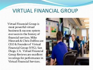VIRTUAL FINANCIAL GROUP
Virtual Financial Group is
most powerful virtual
business & success system
ever seen in the history of
financial services. Mike
Hinsvark & Chris Delfino are
CEO & Founder of Virtual
Financial Group (VFG), San
Diego, CA. Virtual Financial
Group Reviews are excellent
in ratings for performance in
Virtual Financial Services.
 