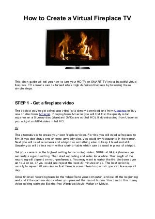 How to Create a Virtual Fireplace TV
This short guide will tell you how to turn your HD TV or SMART TV into a beautiful virtual
fireplace. TV screens can be turned into a high definition fireplace by following these
simple steps.
STEP 1 - Get a fireplace video
The easiest way to get a fireplace video is to simply download one from Uscenes or buy
one on disc from Amazon. If buying from Amazon you will find that the quality is far
superior on a Blueray disc (standard DVDs are not full HD). If downloading from Uscenes
you will get an MP4 video in full HD.
Or
The alternative is to create your own fireplace video. For this you will need a fireplace to
film. If you don't have one or know anybody else, you could try restaurants in the winter.
Next you will need a camera and a tripod or something else to keep it level and still.
Usually you will be in a room with a chair or table which can be used in place of a tripod.
Set your camera to the highest setting for recording video, 1080p at 24 fps (frames per
second) is a good setting. Then start recording and relax for a while. The length of the
recording will depend on your preference. You may want to watch the fire die down over
an hour or so, or you could just repeat the best 20 minutes or so. The best option is
usually to repeat 20 minutes so that there is a seamless loop which you can leave on all
day.
Once finished recording transfer the video file to your computer, and cut off the beginning
and end if the camera shook when you pressed the record button. You can do this in any
video editing software like the free Windows Movie Maker or iMovie.
 