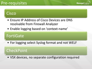 Pre-requisites
Cisco
• Ensure IP Address of Cisco Devices are DNS
resolvable from Firewall Analyzer
• Enable logging based on ‘context-name’
FortiGate
• For logging select Syslog format and not WELF
CheckPoint
• VSX devices, no separate configuration required