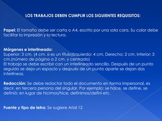 LOS TRABAJOS DEBEN CUMPLIR LOS SIGUIENTES REQUISITOS:


Papel: El tamaño debe ser carta o A4, escrito por una sola cara. Su color debe
facilitar la impresión y la lectura.


Márgenes e interlineado:
Superior: 3 cm. (4 cm. si es un título)Izquierdo: 4 cm. Derecho: 2 cm. Inferior: 3
cm.(número de página a 2 cm. y centrado)
El trabajo se debe escribir con un interlineado sencillo. Después de un punto
seguido se deja un espacio y después de un punto aparte se dejan dos
interlíneas.

Redacción: Se debe redactar todo el documento en forma impersonal, es
decir, en tercera persona del singular. Por ejemplo: se hace, se define, se
definió; en lugar de hicimos/hice, definimos/definí etc.


Fuente y tipo de letra: Se sugiere Arial 12
 