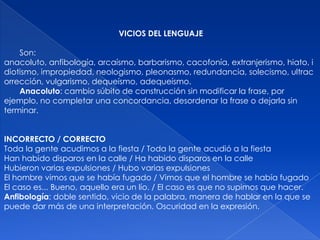VICIOS DEL LENGUAJE

    Son:
anacoluto, anfibología, arcaísmo, barbarismo, cacofonía, extranjerismo, hiato, i
diotismo, impropiedad, neologismo, pleonasmo, redundancia, solecismo, ultrac
orrección, vulgarismo, dequeísmo, adequeísmo.
    Anacoluto: cambio súbito de construcción sin modificar la frase, por
ejemplo, no completar una concordancia, desordenar la frase o dejarla sin
terminar.


INCORRECTO / CORRECTO
Toda la gente acudimos a la fiesta / Toda la gente acudió a la fiesta
Han habido disparos en la calle / Ha habido disparos en la calle
Hubieron varias expulsiones / Hubo varias expulsiones
El hombre vimos que se había fugado / Vimos que el hombre se había fugado
El caso es... Bueno, aquello era un lío. / El caso es que no supimos que hacer.
Anfibología: doble sentido, vicio de la palabra, manera de hablar en la que se
puede dar más de una interpretación. Oscuridad en la expresión.
 