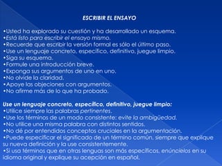ESCRIBIR EL ENSAYO

•Usted ha explorado su cuestión y ha desarrollado un esquema.
•Está listo para escribir el ensayo mismo.
•Recuerde que escribir la versión formal es sólo el último paso.
•Use un lenguaje concreto, específico, definitivo, juegue limpio.
•Siga su esquema.
•Formule una introducción breve.
•Exponga sus argumentos de uno en uno.
•No olvide la claridad.
•Apoye las objeciones con argumentos.
•No afirme más de lo que ha probado.

Use un lenguaje concreto, específico, definitivo, juegue limpio:
•Utilice siempre las palabras pertinentes.
•Use los términos de un modo consistente: evite la ambigüedad.
•No utilice una misma palabra con distintos sentidos.
•No dé por entendidos conceptos cruciales en la argumentación.
•Puede especificar el significado de un término común, siempre que explique
su nueva definición y la use consistentemente.
•Si usa términos que en otras lenguas son más específicos, enúncielos en su
idioma original y explique su acepción en español.
 