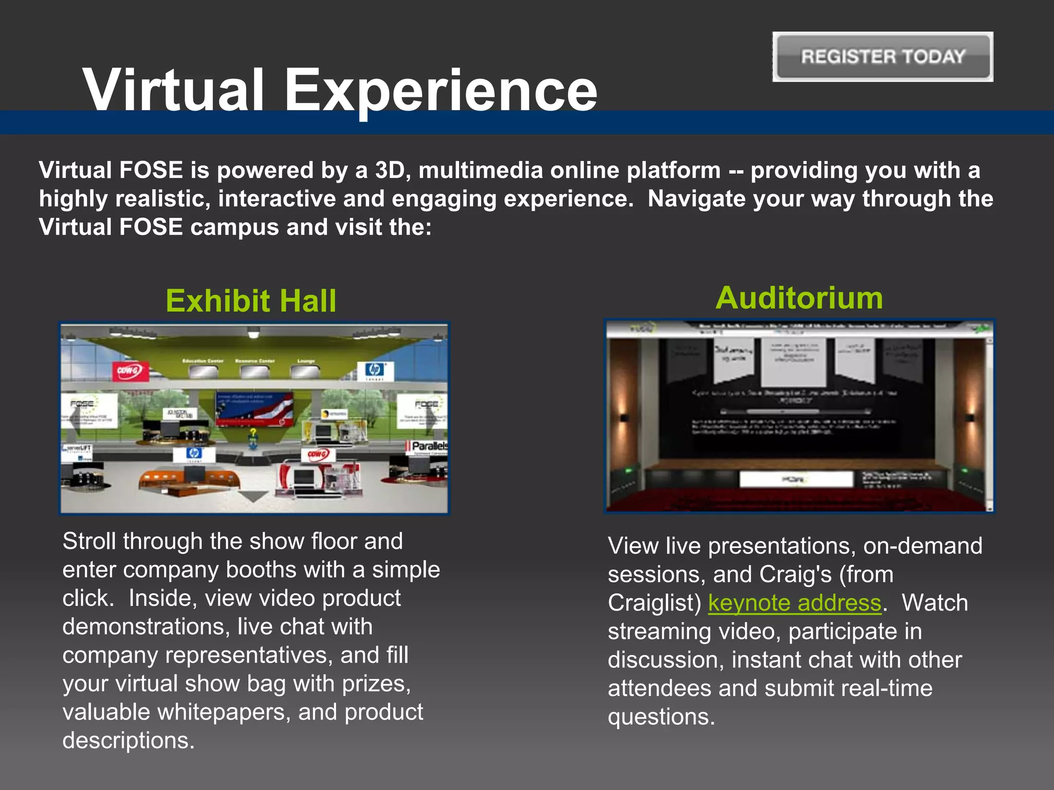 Virtual Experience
Virtual FOSE is powered by a 3D, multimedia online platform -- providing you with a
highly realistic, interactive and engaging experience. Navigate your way through the
Virtual FOSE campus and visit the:


           Exhibit Hall                                     Auditorium




  Stroll through the show floor and               View live presentations, on-demand
  enter company booths with a simple              sessions, and Craig's (from
  click. Inside, view video product               Craiglist) keynote address. Watch
  demonstrations, live chat with                  streaming video, participate in
  company representatives, and fill               discussion, instant chat with other
  your virtual show bag with prizes,              attendees and submit real-time
  valuable whitepapers, and product               questions.
  descriptions.
 