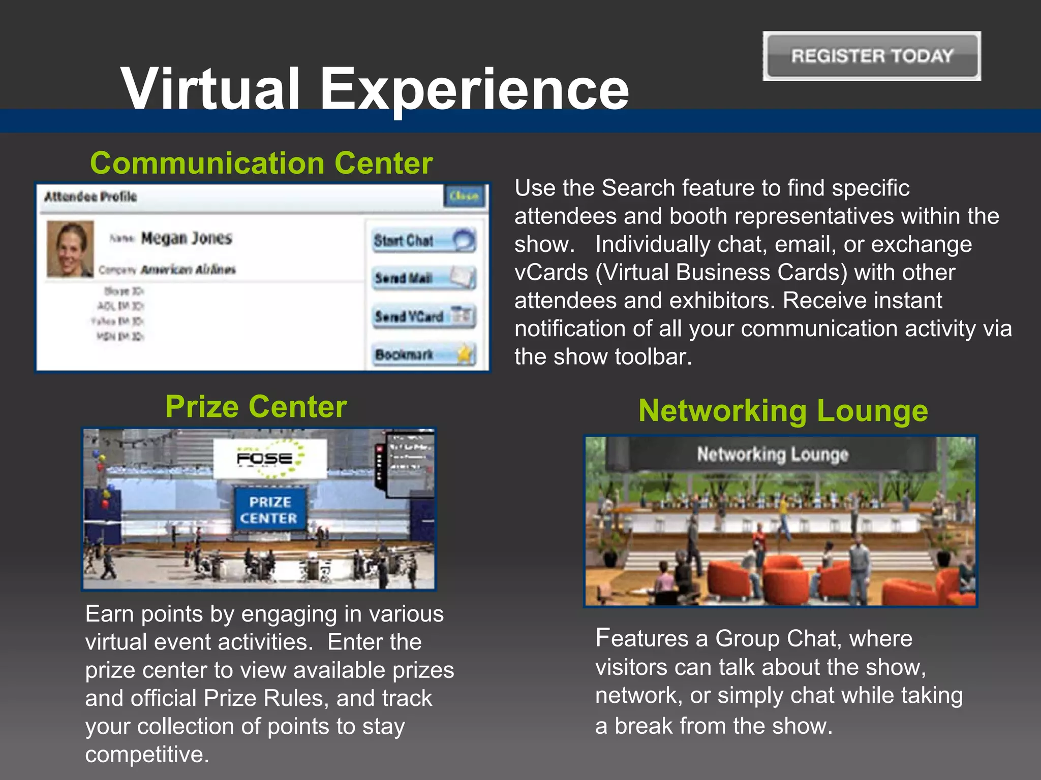 Virtual Experience
Communication Center
                                        Use the Search feature to find specific
                                        attendees and booth representatives within the
                                        show. Individually chat, email, or exchange
                                        vCards (Virtual Business Cards) with other
                                        attendees and exhibitors. Receive instant
                                        notification of all your communication activity via
                                        the show toolbar.

       Prize Center                                 Networking Lounge




Earn points by engaging in various
virtual event activities. Enter the             Features a Group Chat, where
prize center to view available prizes           visitors can talk about the show,
and official Prize Rules, and track             network, or simply chat while taking
your collection of points to stay               a break from the show.
competitive.
 
