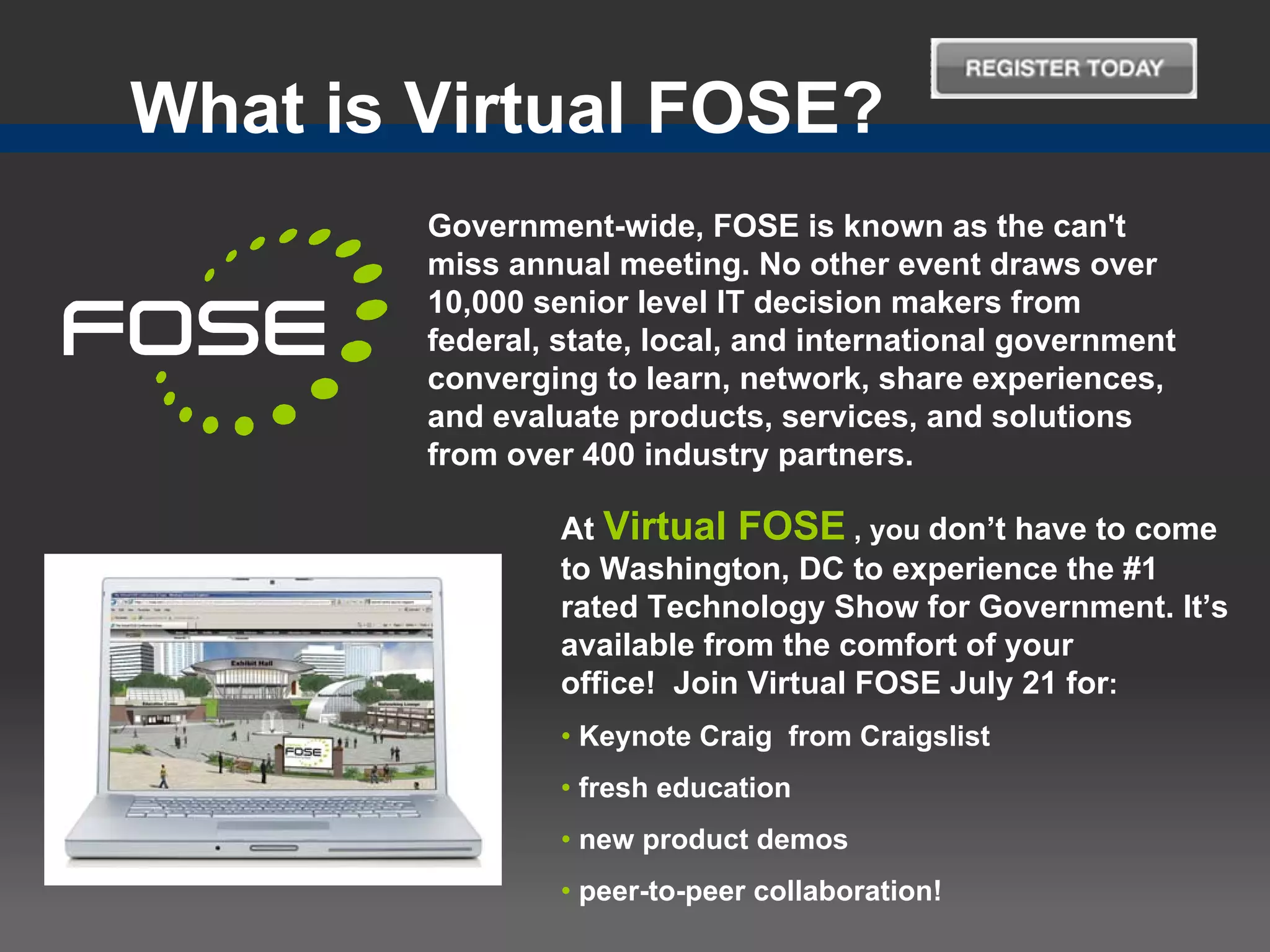 What is Virtual FOSE?
        Government-wide, FOSE is known as the can't
        miss annual meeting. No other event draws over
        10,000 senior level IT decision makers from
        federal, state, local, and international government
        converging to learn, network, share experiences,
        and evaluate products, services, and solutions
        from over 400 industry partners.

                 At Virtual FOSE , you don’t have to come
                 to Washington, DC to experience the #1
                 rated Technology Show for Government. It’s
                 available from the comfort of your
                 office! Join Virtual FOSE July 21 for:
                 • Keynote Craig from Craigslist
                 • fresh education
                 • new product demos
                 • peer-to-peer collaboration!
 