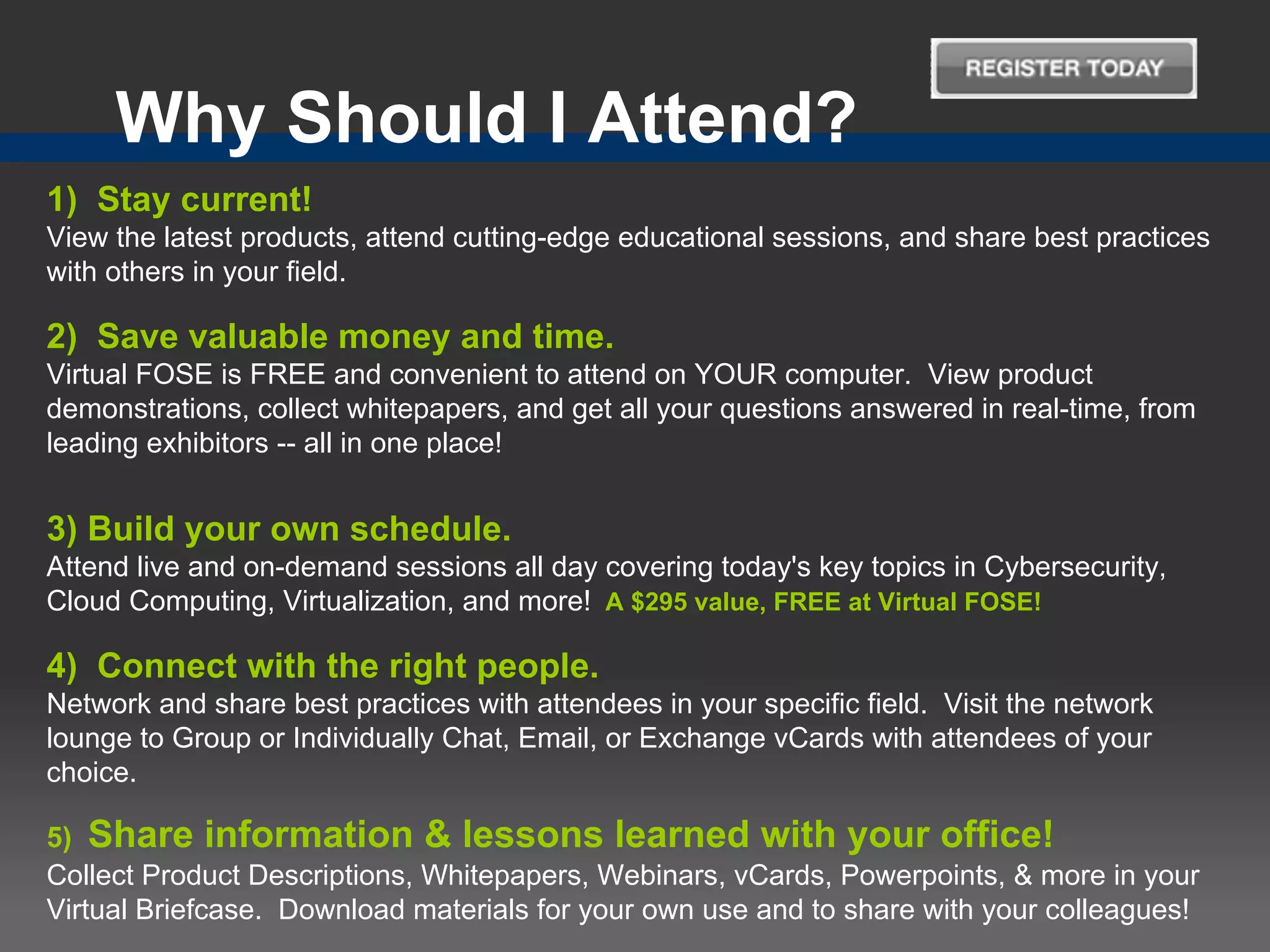Why Should I Attend?
1) Stay current!
View the latest products, attend cutting-edge educational sessions, and share best practices
with others in your field.

2) Save valuable money and time.
Virtual FOSE is FREE and convenient to attend on YOUR computer. View product
demonstrations, collect whitepapers, and get all your questions answered in real-time, from
leading exhibitors -- all in one place!


3) Build your own schedule.
Attend live and on-demand sessions all day covering today's key topics in Cybersecurity,
Cloud Computing, Virtualization, and more! A $295 value, FREE at Virtual FOSE!

4) Connect with the right people.
Network and share best practices with attendees in your specific field. Visit the network
lounge to Group or Individually Chat, Email, or Exchange vCards with attendees of your
choice.

5) Share information & lessons learned with your office!
Collect Product Descriptions, Whitepapers, Webinars, vCards, Powerpoints, & more in your
Virtual Briefcase. Download materials for your own use and to share with your colleagues!
 