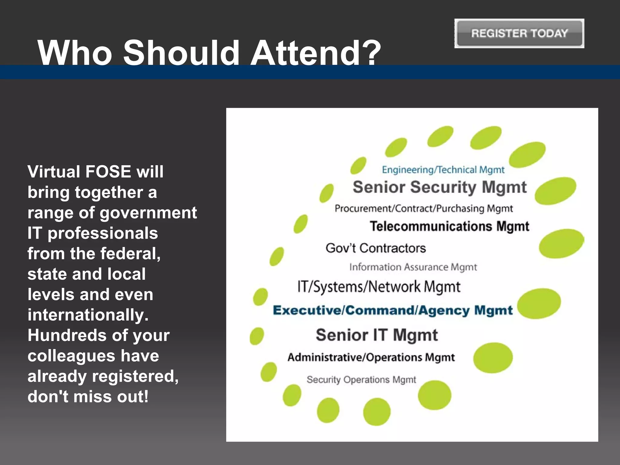Who Should Attend?


Virtual FOSE will
bring together a
range of government
IT professionals
from the federal,
state and local
levels and even
internationally.
Hundreds of your
colleagues have
already registered,
don't miss out!
 