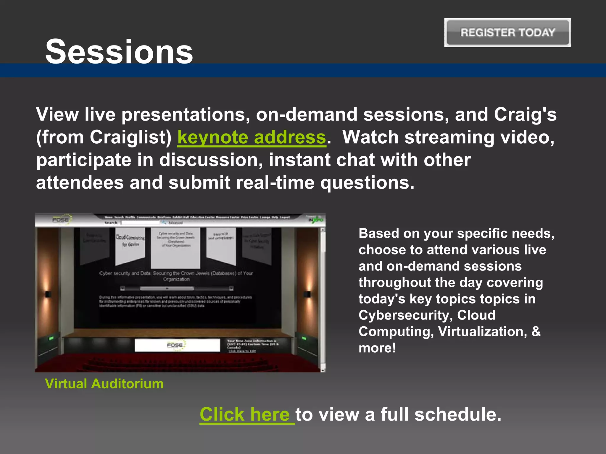 Sessions
View live presentations, on-demand sessions, and Craig's
(from Craiglist) keynote address. Watch streaming video,
participate in discussion, instant chat with other
attendees and submit real-time questions.

                                       Based on your specific needs,
                                       choose to attend various live
                                       and on-demand sessions
                                       throughout the day covering
                                       today's key topics topics in
                                       Cybersecurity, Cloud
                                       Computing, Virtualization, &
                                       more!

Virtual Auditorium

                     Click here to view a full schedule.
 