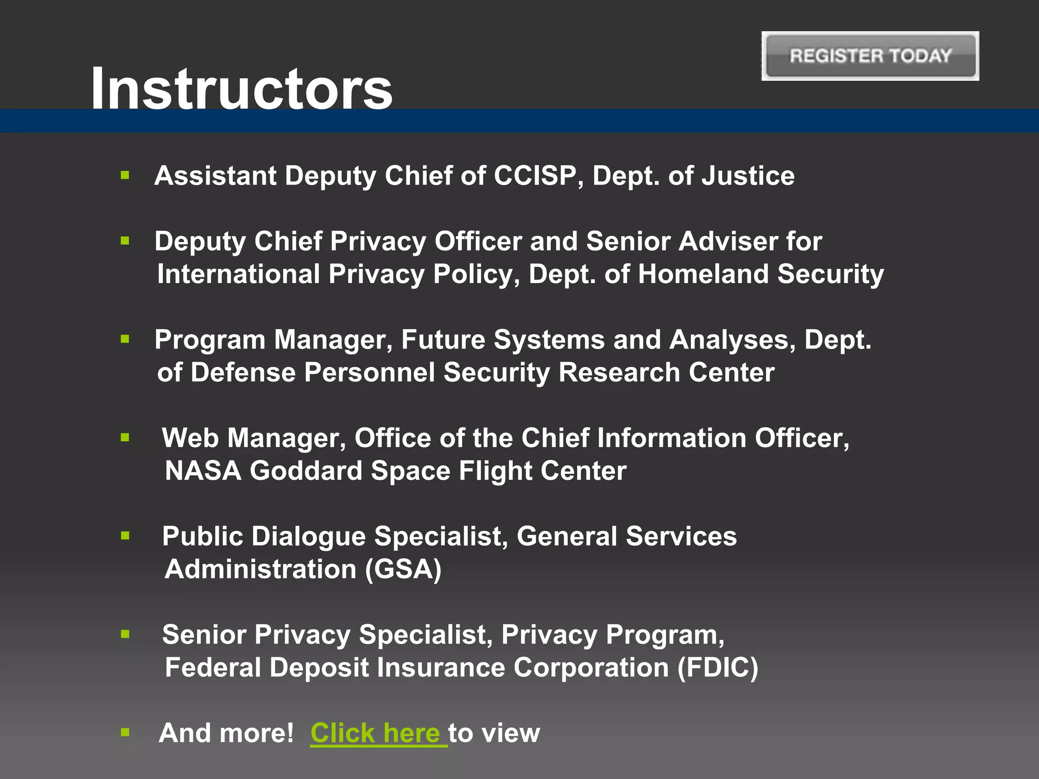 Instructors
  Assistant Deputy Chief of CCISP, Dept. of Justice

  Deputy Chief Privacy Officer and Senior Adviser for
   International Privacy Policy, Dept. of Homeland Security

  Program Manager, Future Systems and Analyses, Dept.
   of Defense Personnel Security Research Center

    Web Manager, Office of the Chief Information Officer,
     NASA Goddard Space Flight Center

    Public Dialogue Specialist, General Services
     Administration (GSA)

    Senior Privacy Specialist, Privacy Program,
     Federal Deposit Insurance Corporation (FDIC)

    And more! Click here to view
 