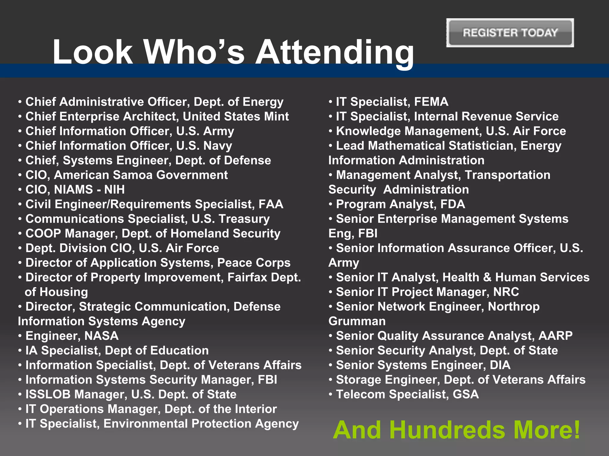 Look Who’s Attending
• Chief Administrative Officer, Dept. of Energy       • IT Specialist, FEMA
• Chief Enterprise Architect, United States Mint      • IT Specialist, Internal Revenue Service
• Chief Information Officer, U.S. Army                • Knowledge Management, U.S. Air Force
• Chief Information Officer, U.S. Navy                • Lead Mathematical Statistician, Energy
• Chief, Systems Engineer, Dept. of Defense           Information Administration
• CIO, American Samoa Government                      • Management Analyst, Transportation
• CIO, NIAMS - NIH                                    Security Administration
• Civil Engineer/Requirements Specialist, FAA         • Program Analyst, FDA
• Communications Specialist, U.S. Treasury            • Senior Enterprise Management Systems
• COOP Manager, Dept. of Homeland Security            Eng, FBI
• Dept. Division CIO, U.S. Air Force                  • Senior Information Assurance Officer, U.S.
• Director of Application Systems, Peace Corps        Army
• Director of Property Improvement, Fairfax Dept.     • Senior IT Analyst, Health & Human Services
  of Housing                                          • Senior IT Project Manager, NRC
• Director, Strategic Communication, Defense          • Senior Network Engineer, Northrop
Information Systems Agency                            Grumman
• Engineer, NASA                                      • Senior Quality Assurance Analyst, AARP
• IA Specialist, Dept of Education                    • Senior Security Analyst, Dept. of State
• Information Specialist, Dept. of Veterans Affairs   • Senior Systems Engineer, DIA
• Information Systems Security Manager, FBI           • Storage Engineer, Dept. of Veterans Affairs
• ISSLOB Manager, U.S. Dept. of State                 • Telecom Specialist, GSA
• IT Operations Manager, Dept. of the Interior
• IT Specialist, Environmental Protection Agency
                                                      And Hundreds More!
 
