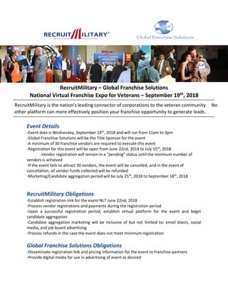 RecruitMilitary – Global Franchise Solutions
National Virtual Franchise Expo for Veterans – September 19th
, 2018
Event Details
-Event date is Wednesday, September 19th
, 2018 and will run from 11am to 3pm
-Global Franchise Solutions will be the Title Sponsor for the event
-A minimum of 30 franchise vendors are required to execute this event
-Registration for this event will be open from June 22nd, 2018 to July 15th
, 2018
-Vendor registration will remain in a “pending” status until the minimum number of
vendors is achieved
-If the event fails to attract 30 vendors, the event will be cancelled, and in the event of
cancellation, all vendor funds collected will be refunded
-Marketing/Candidate aggregation period will be July 25th
, 2018 to September 18th
, 2018
RecruitMilitary Obligations
-Establish registration link for the event NLT June 22nd, 2018
-Process vendor registrations and payments during the registration period
-Upon a successful registration period, establish virtual platform for the event and begin
candidate aggregation
-Candidate aggregation marketing will be inclusive of but not limited to: email blasts, social
media, and job board advertising
-Process refunds in the case the event does not meet minimum registration
Global Franchise Solutions Obligations
-Disseminate registration link and pricing information for the event to franchise partners
-Provide digital media for use in advertising of event as desired
RecruitMilitary is the nation’s leading connector of corporations to the veteran community. No
other platform can more effectively position your franchise opportunity to generate leads.
 