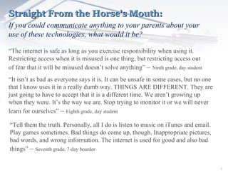 Straight From the Horse’s Mouth: If you could communicate anything to your parents about your use of these technologies, what would it be? “ The internet is safe as long as you exercise responsibility when using it. Restricting access when it is misused is one thing, but restricting access out of fear that it will be misused doesn’t solve anything”  –  Ninth grade, day student “ It isn’t as bad as everyone says it is. It can be unsafe in some cases, but no one that I know uses it in a really dumb way. THINGS ARE DIFFERENT. They are just going to have to accept that it is a different time. We aren’t growing up when they were. It’s the way we are. Stop trying to monitor it or we will never learn for ourselves”  –  Eighth grade, day student “ Tell them the truth. Personally, all I do is listen to music on iTunes and email. Play games sometimes. Bad things do come up, though. Inappropriate pictures, bad words, and wrong information. The internet is used for good and also bad things”  –  Seventh grade, 7-day boarder 