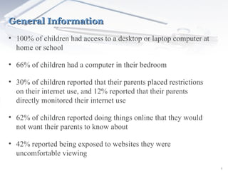 General Information 100% of children had access to a desktop or laptop computer at home or school 66% of children had a computer in their bedroom 30% of children reported that their parents placed restrictions on their internet use, and 12% reported that their parents directly monitored their internet use 62% of children reported doing things online that they would not want their parents to know about 42% reported being exposed to websites they were uncomfortable viewing 