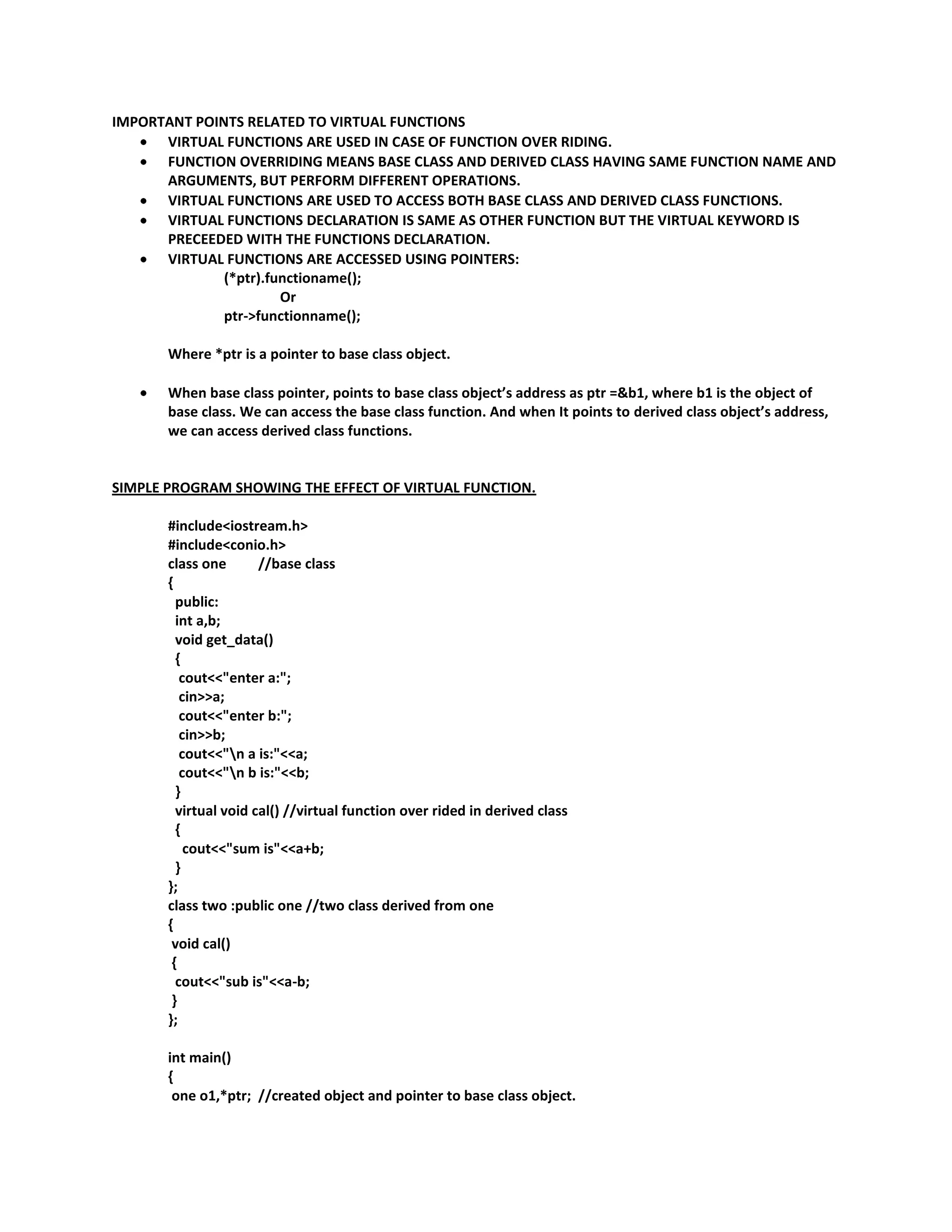 IMPORTANT POINTS RELATED TO VIRTUAL FUNCTIONS
      VIRTUAL FUNCTIONS ARE USED IN CASE OF FUNCTION OVER RIDING.
      FUNCTION OVERRIDING MEANS BASE CLASS AND DERIVED CLASS HAVING SAME FUNCTION NAME AND
      ARGUMENTS, BUT PERFORM DIFFERENT OPERATIONS.
      VIRTUAL FUNCTIONS ARE USED TO ACCESS BOTH BASE CLASS AND DERIVED CLASS FUNCTIONS.
      VIRTUAL FUNCTIONS DECLARATION IS SAME AS OTHER FUNCTION BUT THE VIRTUAL KEYWORD IS
      PRECEEDED WITH THE FUNCTIONS DECLARATION.
      VIRTUAL FUNCTIONS ARE ACCESSED USING POINTERS:
              (*ptr).functioname();
                       Or
              ptr->functionname();

       Where *ptr is a pointer to base class object.

       When base class pointer, points to base class object’s address as ptr =&b1, where b1 is the object of
       base class. We can access the base class function. And when It points to derived class object’s address,
       we can access derived class functions.


SIMPLE PROGRAM SHOWING THE EFFECT OF VIRTUAL FUNCTION.

       #include<iostream.h>
       #include<conio.h>
       class one       //base class
       {
         public:
         int a,b;
         void get_data()
         {
          cout<<"enter a:";
          cin>>a;
          cout<<"enter b:";
          cin>>b;
          cout<<"n a is:"<<a;
          cout<<"n b is:"<<b;
         }
         virtual void cal() //virtual function over rided in derived class
         {
           cout<<"sum is"<<a+b;
         }
       };
       class two :public one //two class derived from one
       {
        void cal()
        {
         cout<<"sub is"<<a-b;
        }
       };

       int main()
       {
        one o1,*ptr; //created object and pointer to base class object.
 