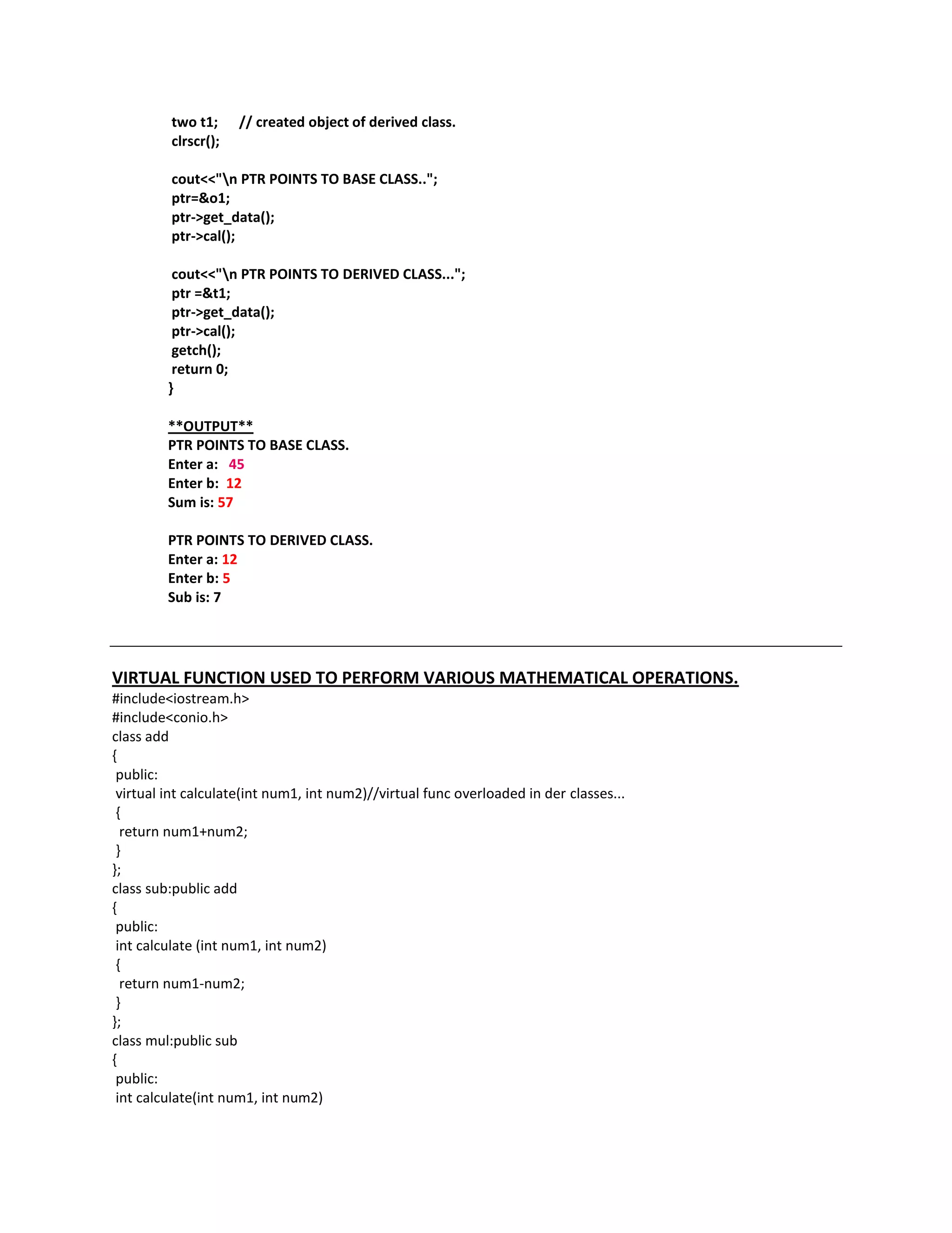 two t1;     // created object of derived class.
         clrscr();

         cout<<"n PTR POINTS TO BASE CLASS..";
         ptr=&o1;
         ptr->get_data();
         ptr->cal();

          cout<<"n PTR POINTS TO DERIVED CLASS...";
          ptr =&t1;
          ptr->get_data();
          ptr->cal();
          getch();
          return 0;
         }

         **OUTPUT**
         PTR POINTS TO BASE CLASS.
         Enter a: 45
         Enter b: 12
         Sum is: 57

         PTR POINTS TO DERIVED CLASS.
         Enter a: 12
         Enter b: 5
         Sub is: 7




VIRTUAL FUNCTION USED TO PERFORM VARIOUS MATHEMATICAL OPERATIONS.
#include<iostream.h>
#include<conio.h>
class add
{
 public:
 virtual int calculate(int num1, int num2)//virtual func overloaded in der classes...
 {
  return num1+num2;
 }
};
class sub:public add
{
 public:
 int calculate (int num1, int num2)
 {
  return num1-num2;
 }
};
class mul:public sub
{
 public:
 int calculate(int num1, int num2)
 