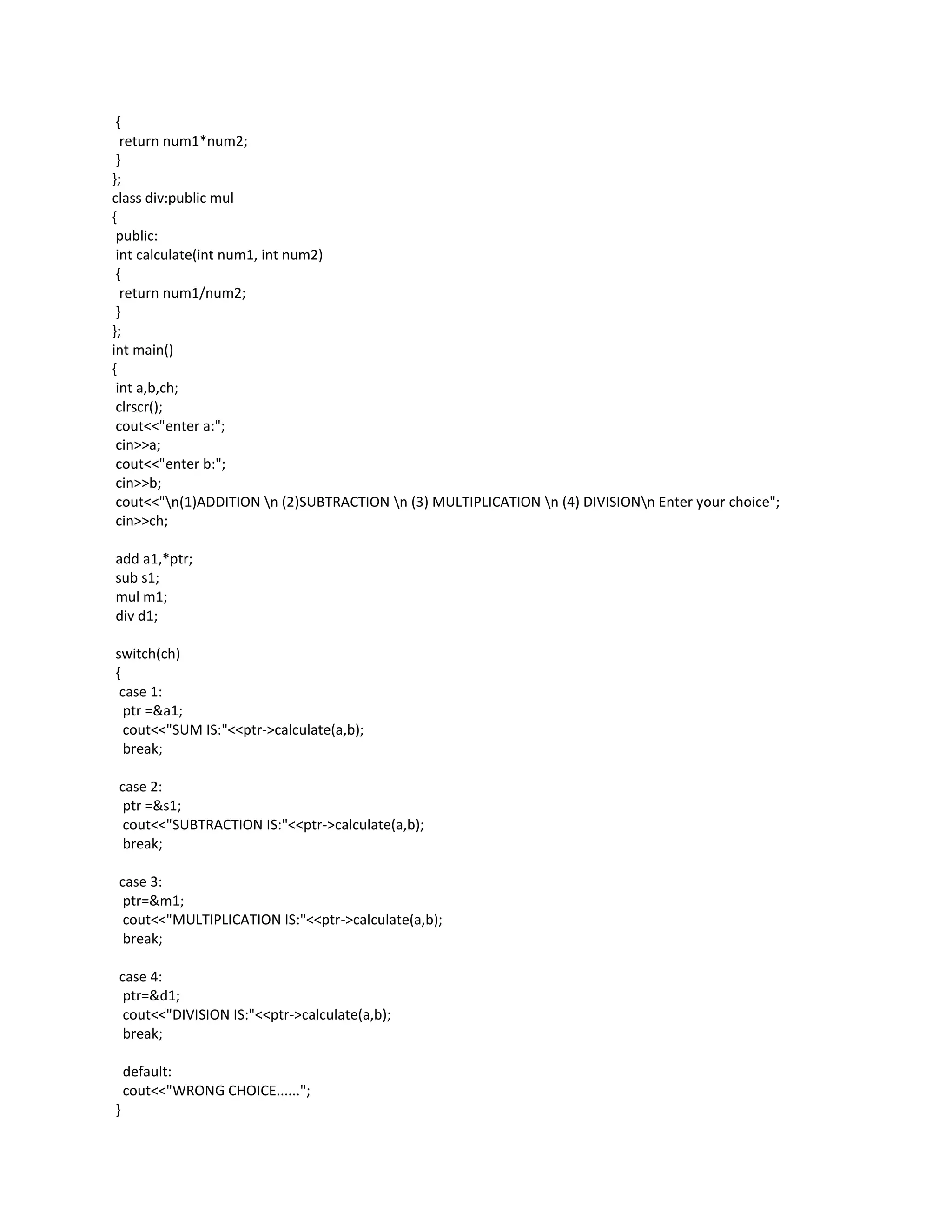 {
  return num1*num2;
 }
};
class div:public mul
{
 public:
 int calculate(int num1, int num2)
 {
  return num1/num2;
 }
};
int main()
{
 int a,b,ch;
 clrscr();
 cout<<"enter a:";
 cin>>a;
 cout<<"enter b:";
 cin>>b;
 cout<<"n(1)ADDITION n (2)SUBTRACTION n (3) MULTIPLICATION n (4) DIVISIONn Enter your choice";
 cin>>ch;

add a1,*ptr;
sub s1;
mul m1;
div d1;

switch(ch)
{
 case 1:
  ptr =&a1;
  cout<<"SUM IS:"<<ptr->calculate(a,b);
  break;

 case 2:
  ptr =&s1;
  cout<<"SUBTRACTION IS:"<<ptr->calculate(a,b);
  break;

 case 3:
  ptr=&m1;
  cout<<"MULTIPLICATION IS:"<<ptr->calculate(a,b);
  break;

 case 4:
  ptr=&d1;
  cout<<"DIVISION IS:"<<ptr->calculate(a,b);
  break;

    default:
    cout<<"WRONG CHOICE......";
}
 