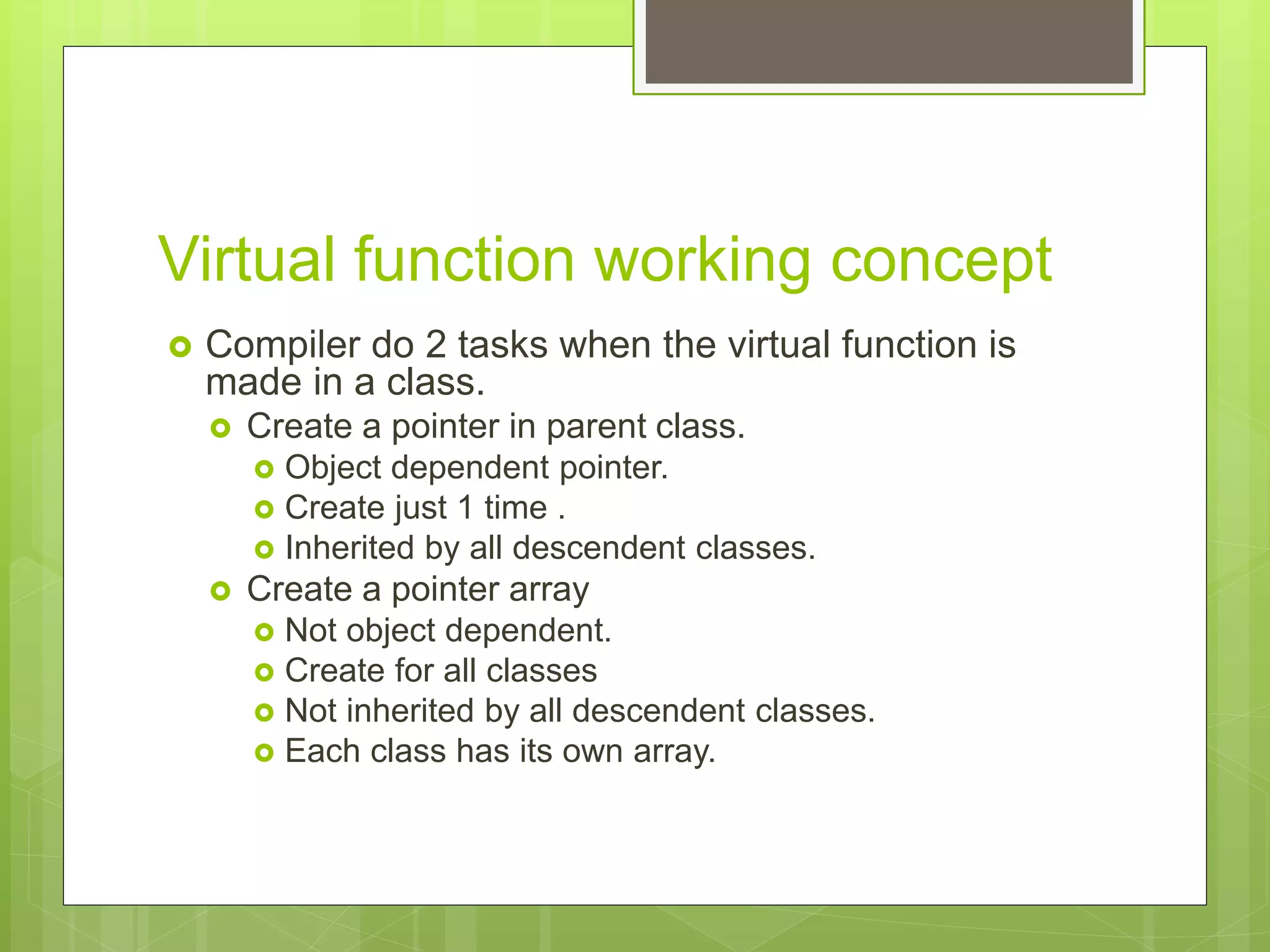Virtual function working concept
 Compiler do 2 tasks when the virtual function is
made in a class.
 Create a pointer in parent class.
 Object dependent pointer.
 Create just 1 time .
 Inherited by all descendent classes.
 Create a pointer array
 Not object dependent.
 Create for all classes
 Not inherited by all descendent classes.
 Each class has its own array.
 