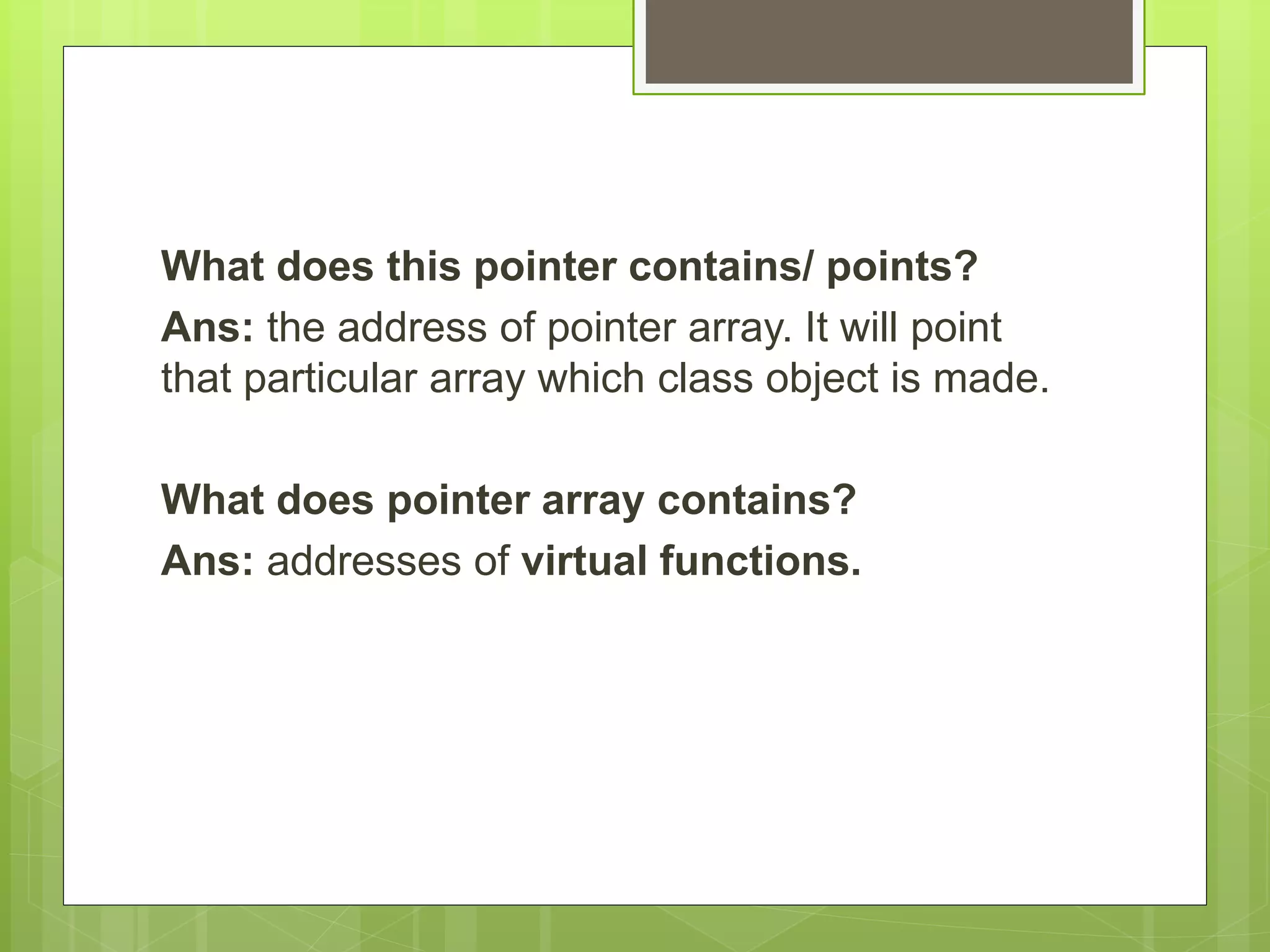 What does this pointer contains/ points?
Ans: the address of pointer array. It will point
that particular array which class object is made.
What does pointer array contains?
Ans: addresses of virtual functions.
 