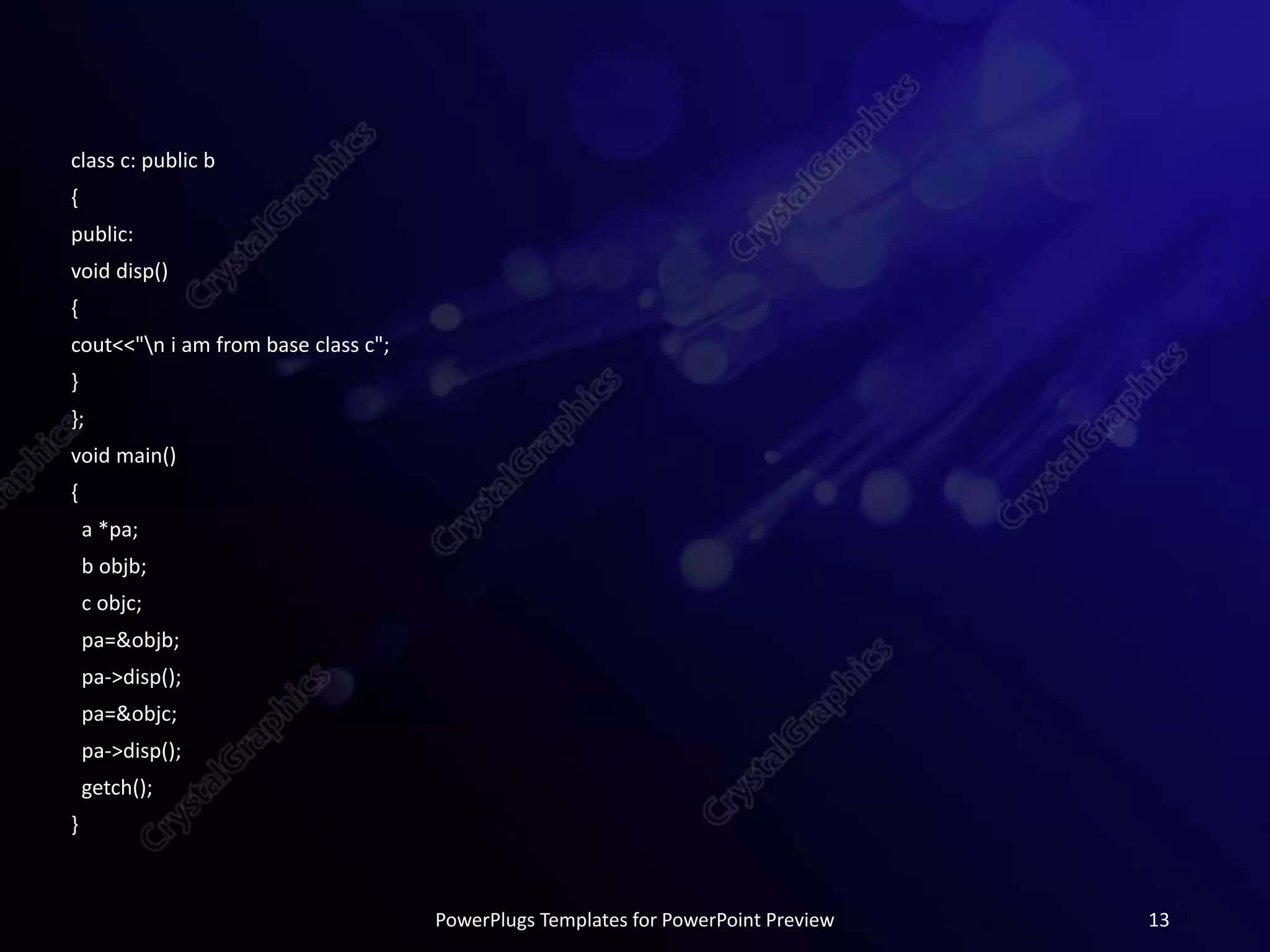 class c: public b
{
public:
void disp()
{
cout<<"n i am from base class c";
}
};
void main()
{
a *pa;
b objb;
c objc;
pa=&objb;
pa->disp();
pa=&objc;
pa->disp();
getch();
}
PowerPlugs Templates for PowerPoint Preview 13
 