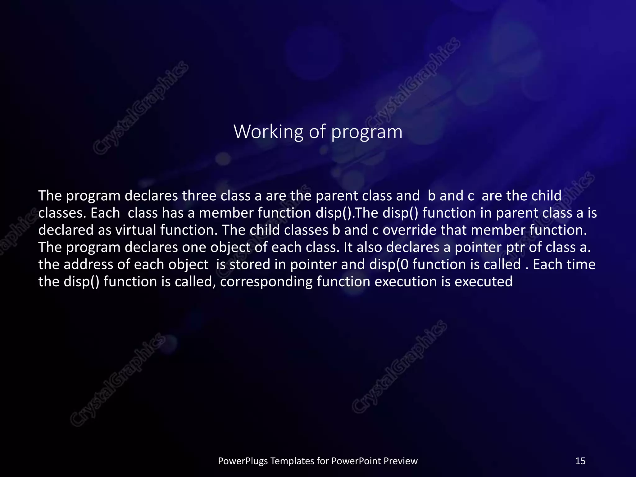 Working of program
The program declares three class a are the parent class and b and c are the child
classes. Each class has a member function disp().The disp() function in parent class a is
declared as virtual function. The child classes b and c override that member function.
The program declares one object of each class. It also declares a pointer ptr of class a.
the address of each object is stored in pointer and disp(0 function is called . Each time
the disp() function is called, corresponding function execution is executed
PowerPlugs Templates for PowerPoint Preview 15
 