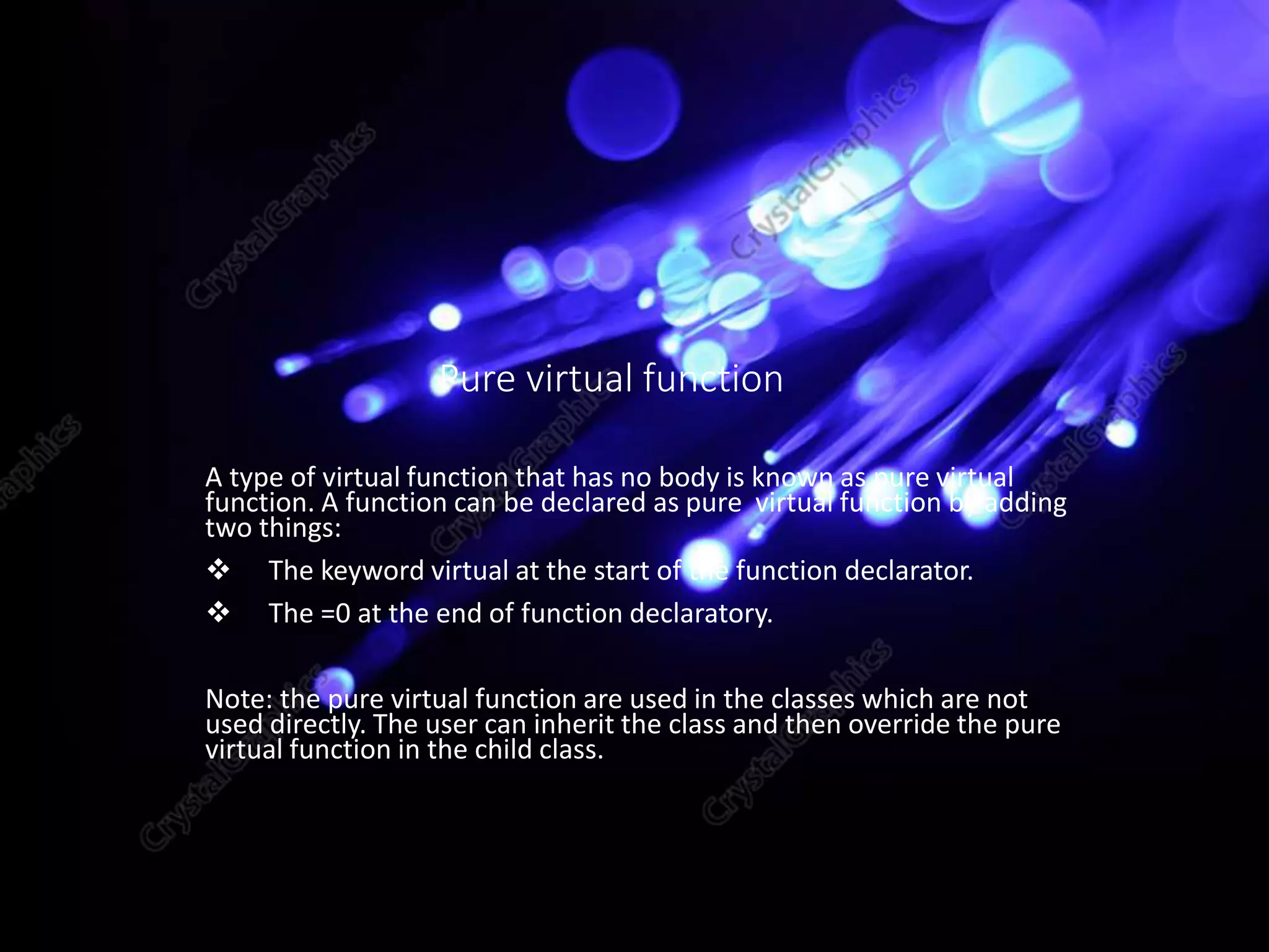 A type of virtual function that has no body is known as pure virtual
function. A function can be declared as pure virtual function by adding
two things:
 The keyword virtual at the start of the function declarator.
 The =0 at the end of function declaratory.
Note: the pure virtual function are used in the classes which are not
used directly. The user can inherit the class and then override the pure
virtual function in the child class.
Pure virtual function
 