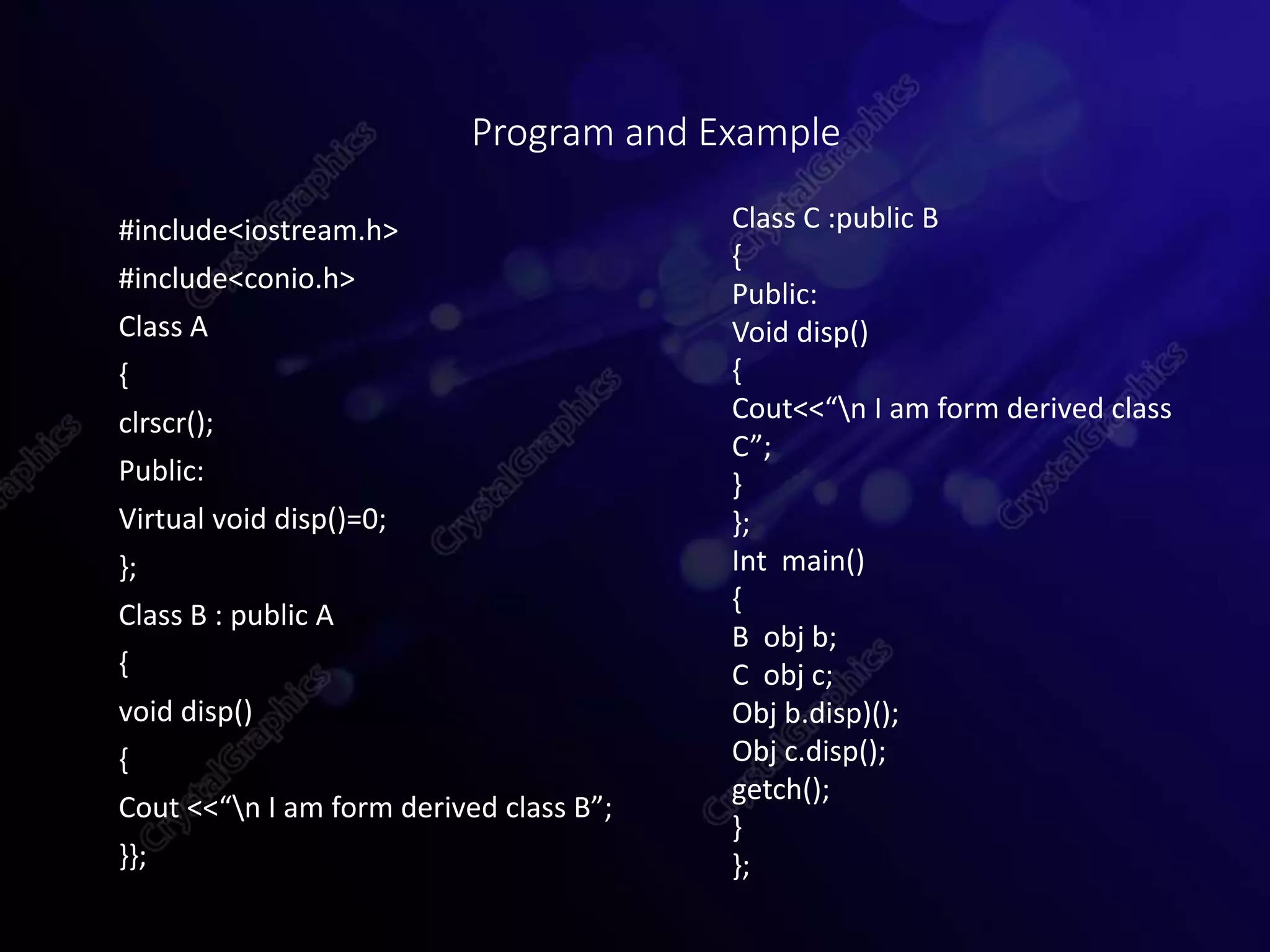 #include<iostream.h>
#include<conio.h>
Class A
{
clrscr();
Public:
Virtual void disp()=0;
};
Class B : public A
{
void disp()
{
Cout <<“n I am form derived class B”;
}};
Program and Example
Class C :public B
{
Public:
Void disp()
{
Cout<<“n I am form derived class
C”;
}
};
Int main()
{
B obj b;
C obj c;
Obj b.disp)();
Obj c.disp();
getch();
}
};
 