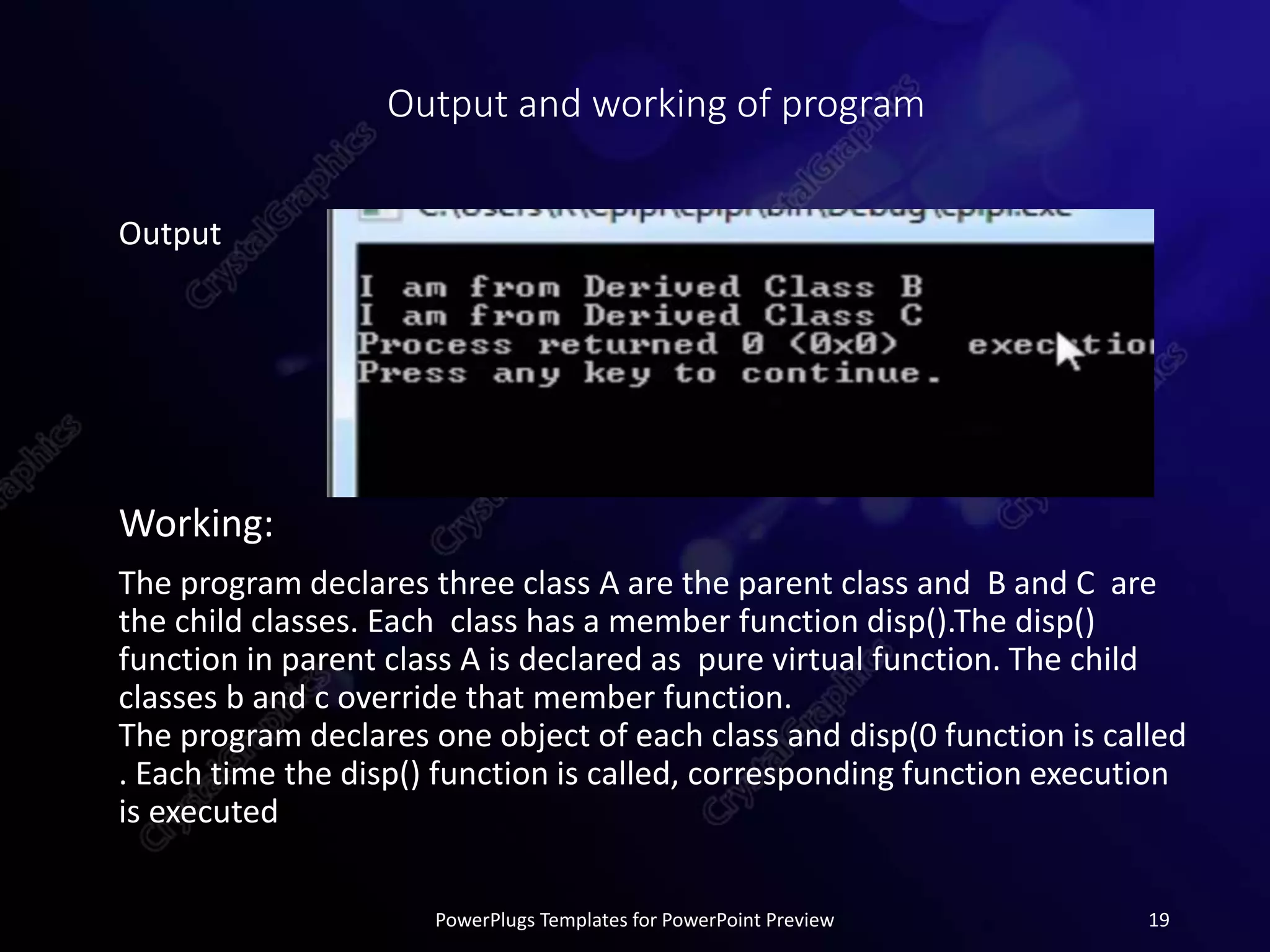Output and working of program
Output
Working:
The program declares three class A are the parent class and B and C are
the child classes. Each class has a member function disp().The disp()
function in parent class A is declared as pure virtual function. The child
classes b and c override that member function.
The program declares one object of each class and disp(0 function is called
. Each time the disp() function is called, corresponding function execution
is executed
PowerPlugs Templates for PowerPoint Preview 19
 