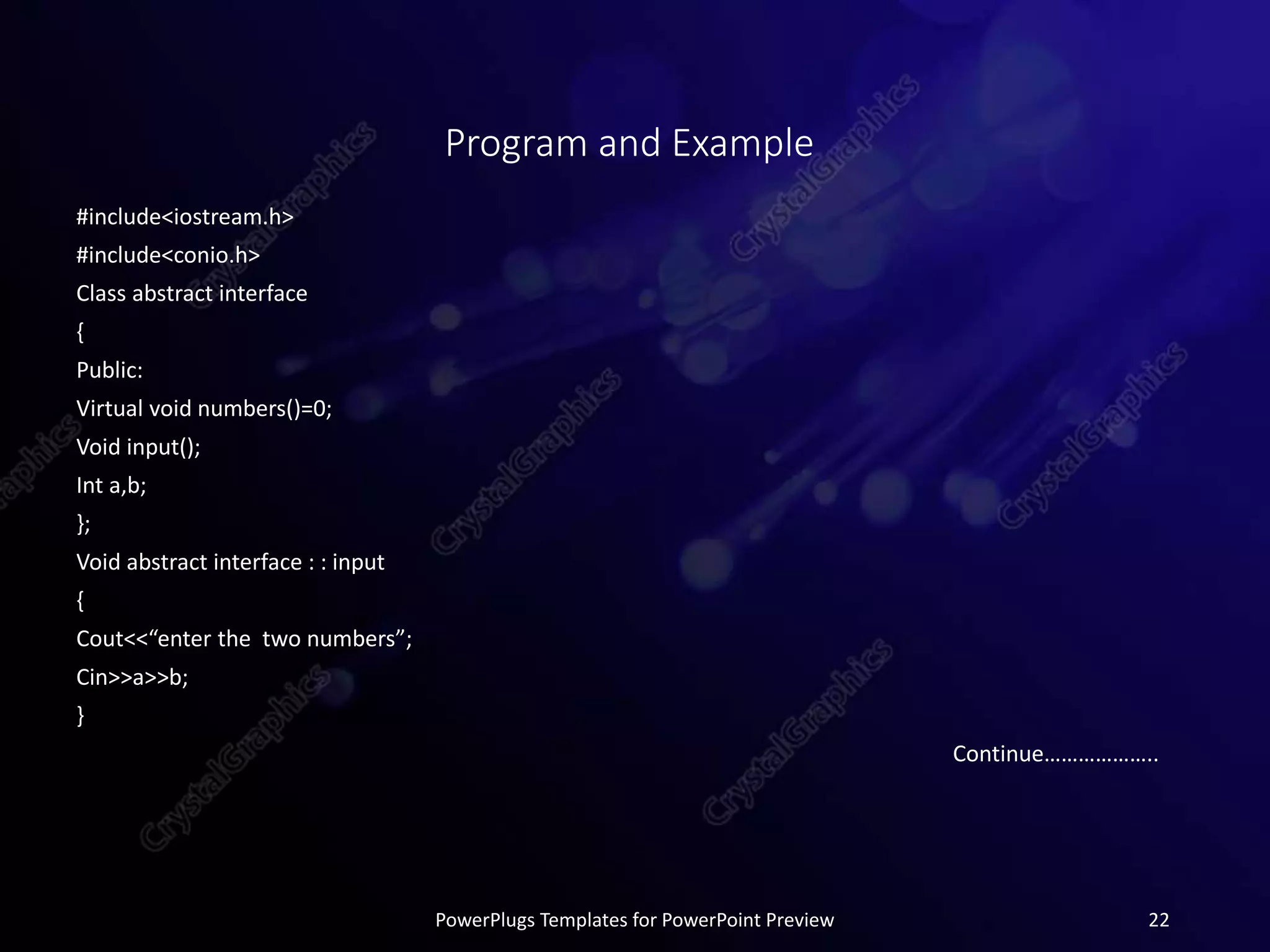 Program and Example
#include<iostream.h>
#include<conio.h>
Class abstract interface
{
Public:
Virtual void numbers()=0;
Void input();
Int a,b;
};
Void abstract interface : : input
{
Cout<<“enter the two numbers”;
Cin>>a>>b;
}
Continue………………..
PowerPlugs Templates for PowerPoint Preview 22
 