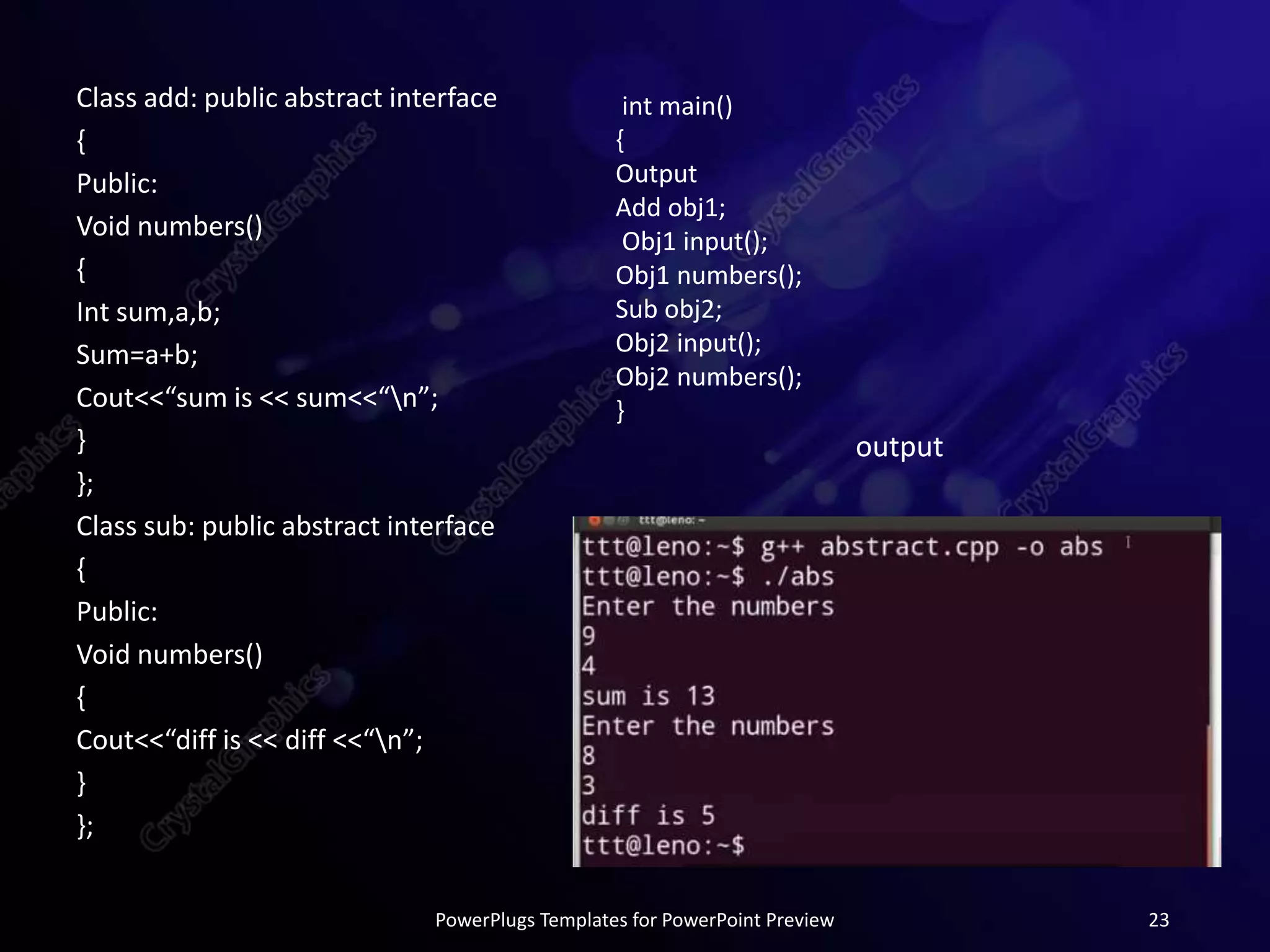 Class add: public abstract interface
{
Public:
Void numbers()
{
Int sum,a,b;
Sum=a+b;
Cout<<“sum is << sum<<“n”;
}
};
Class sub: public abstract interface
{
Public:
Void numbers()
{
Cout<<“diff is << diff <<“n”;
}
};
PowerPlugs Templates for PowerPoint Preview 23
int main()
{
Output
Add obj1;
Obj1 input();
Obj1 numbers();
Sub obj2;
Obj2 input();
Obj2 numbers();
}
output
 