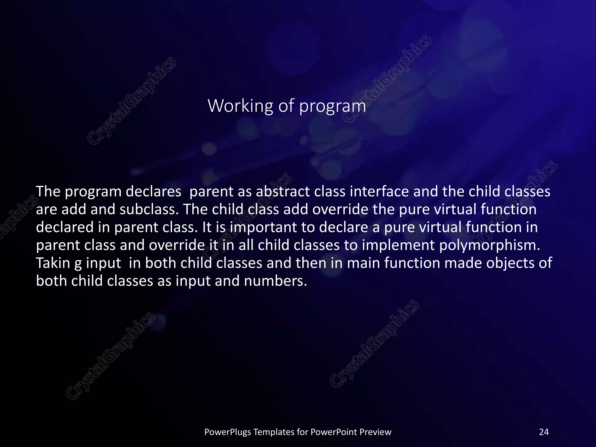Working of program
The program declares parent as abstract class interface and the child classes
are add and subclass. The child class add override the pure virtual function
declared in parent class. It is important to declare a pure virtual function in
parent class and override it in all child classes to implement polymorphism.
Takin g input in both child classes and then in main function made objects of
both child classes as input and numbers.
PowerPlugs Templates for PowerPoint Preview 24
 
