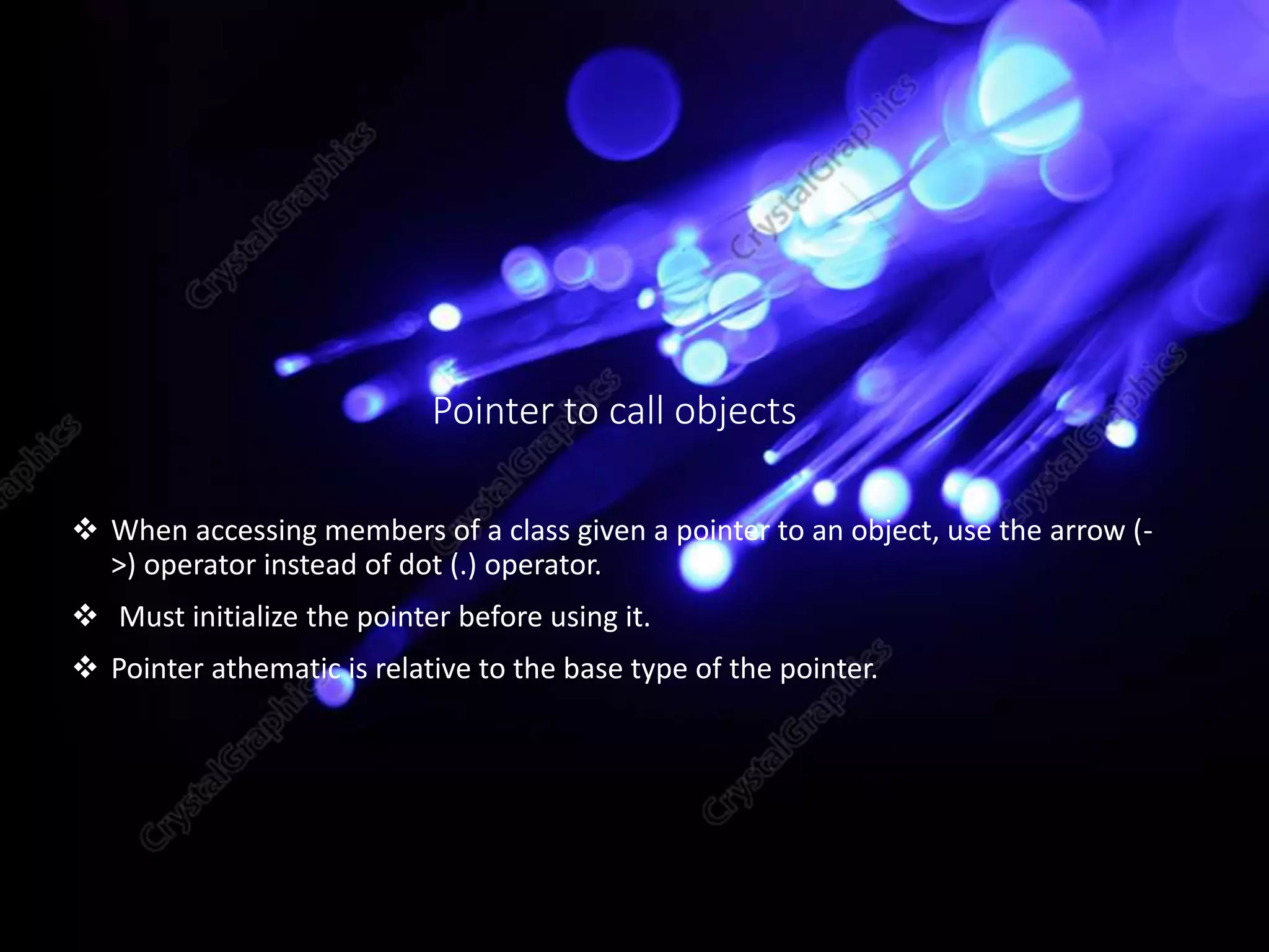 Pointer to call objects
 When accessing members of a class given a pointer to an object, use the arrow (-
>) operator instead of dot (.) operator.
 Must initialize the pointer before using it.
 Pointer athematic is relative to the base type of the pointer.
 