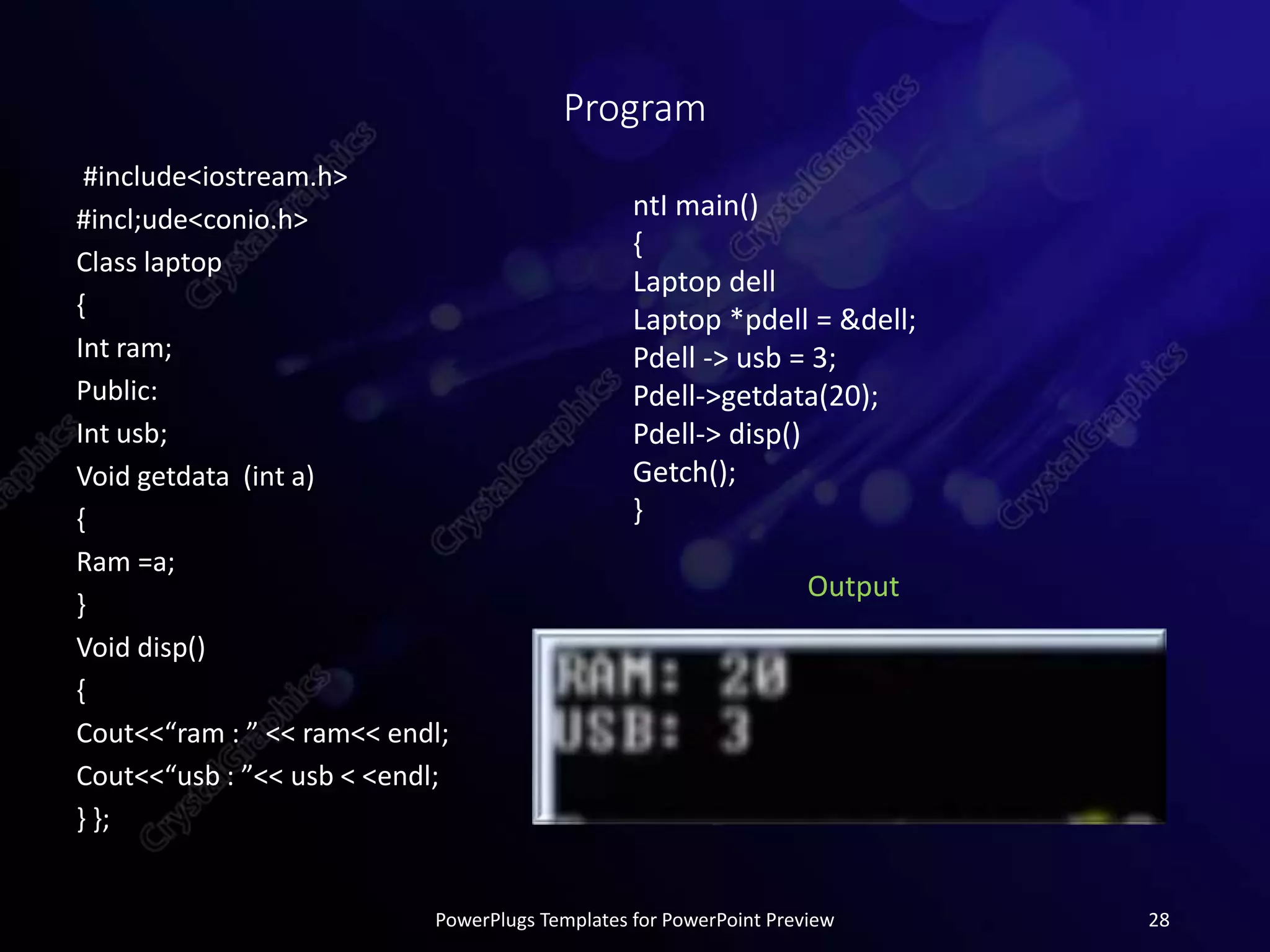 Program
#include<iostream.h>
#incl;ude<conio.h>
Class laptop
{
Int ram;
Public:
Int usb;
Void getdata (int a)
{
Ram =a;
}
Void disp()
{
Cout<<“ram : ” << ram<< endl;
Cout<<“usb : ”<< usb < <endl;
} };
PowerPlugs Templates for PowerPoint Preview 28
ntI main()
{
Laptop dell
Laptop *pdell = &dell;
Pdell -> usb = 3;
Pdell->getdata(20);
Pdell-> disp()
Getch();
}
Output
 